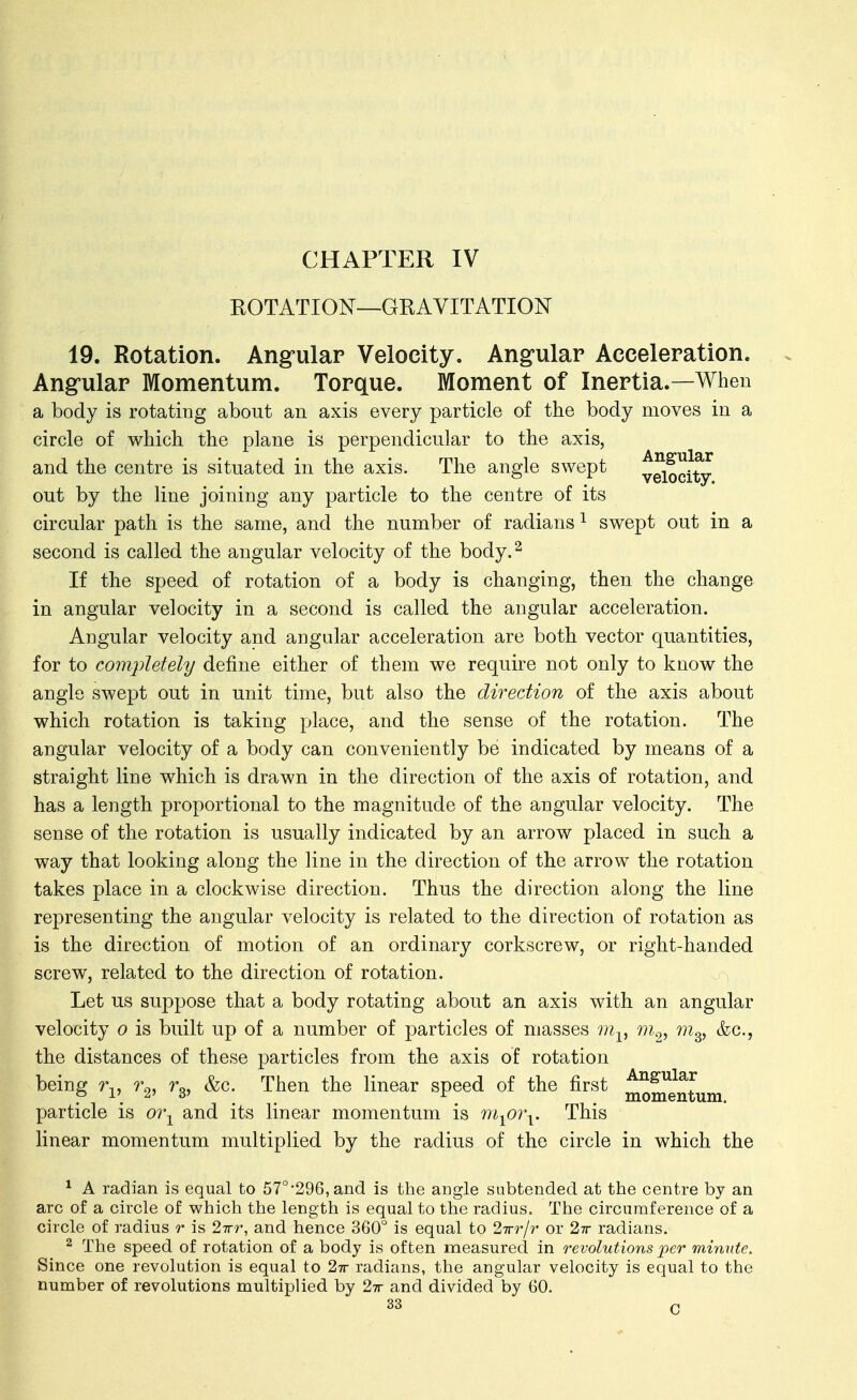 CHAPTER IV EOTATION—GRAVITATION 19. Rotation. Angular Velocity. Angular Acceleration. Ang-ular Momentum. Torque. Moment of Inertia.—When a body is rotating about an axis every particle of the body moves in a circle of which the plane is perpendicular to the axis, and the centre is situated in the axis. The angle swept yeloci^ out by the line joining any particle to the centre of its circular path is the same, and the number of radians ^ swept out in a second is called the angular velocity of the body.^ If the speed of rotation of a body is changing, then the change in angular velocity in a second is called the angular acceleration. Angular velocity and angular acceleration are both vector quantities, for to com2iletely define either of them we require not only to know the angle swept out in unit time, but also the direction of the axis about which rotation is taking place, and the sense of the rotation. The angular velocity of a body can conveniently be indicated by means of a straight line which is drawn in the direction of the axis of rotation, and has a length proportional to the magnitude of the angular velocity. The sense of the rotation is usually indicated by an arrow placed in such a way that looking along the line in the direction of the arrow the rotation takes place in a clockwise direction. Thus the direction along the line representing the angular velocity is related to the direction of rotation as is the direction of motion of an ordinary corkscrew, or right-handed screw, related to the direction of rotation. Let us suppose that a body rotating about an axis with an angular velocity o is built up of a number of particles of masses iii^^ m^, m^, &c., the distances of these particles from the axis of rotation being r^^, r^, rg, &c. Then the linear speed of the first ^q^q^^^^j^j particle is oi\ and its linear momentum is m^oi\. This linear momentum multiplied by the radius of the circle in which the ^ A radian is equal to 57°'296,and is the angle subtended at the centre by an arc of a circle of which the length is equal to the radius. The circunnference of a circle of radius r is ^irr, and hence 360° is equal to 27rr/r or 2ir radians. 2 The speed of rotation of a body is often measured in revolutions per minute. Since one revolution is equal to 27r radians, the angular velocity is equal to the number of revolutions multiplied by 27r and divided by 60.