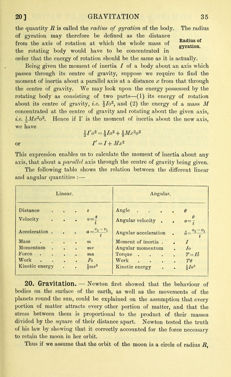 Radius of gyration. the quantity R is called the radius of gyration of the body. The radius of gyration may therefore be defined as the distance from the axis of rotation at which the whole mass of the rotating body would have to be concentrated in order that the energy of rotation should be the same as it is actually. Being given the moment of inertia / of a body about an axis which passes through its centre of gravity, suppose we require to find the moment of inertia about a parallel axis at a distance x from that through the centre of gravity. We may look upon the energy possessed by the rotating body as consisting of two parts—(1) its energy of rotation about its centre of gravity, i.e. ^lo'^, and (2) the energy of a mass M concentrated at the centre of gravity and rotating about the given axis, i.e. ^Mx'^o^. Hence if T is the moment of inertia about the new axis, we have or r = I+Mx^ This expression enables us to calculate the moment of inertia about any axis, that about parallel axis through the centre of gravity being given. The following table shows the relation between the different linear and angular quantities :— Linear. Angular. Distance s Angle .... d Velocity s V = - t Angular velocity . d Acceleration . a— ^ ^ t Angular acceleration t Mass .... m Moment of inertia . . I Momentum . mv Angular momentum lo Force .... ma Torque .... T=Io Work .... Fs Work .... Td Kinetic energy Kinetic energy 20. Gravitation. — Newton first showed that the behaviour of bodies on the surface of the earth, as well as the movements of the planets round the sun, could be explained on the assumption that every portion of matter attracts every other portion of matter, and that the stress between them is proportional to the product of their masses divided by the square of their distance apart. Newton tested the truth of his law by showing that it correctly accounted for the force necessary to retain the moon in her orbit. Thus if we assume that the orbit of the moon is a circle of radius M,