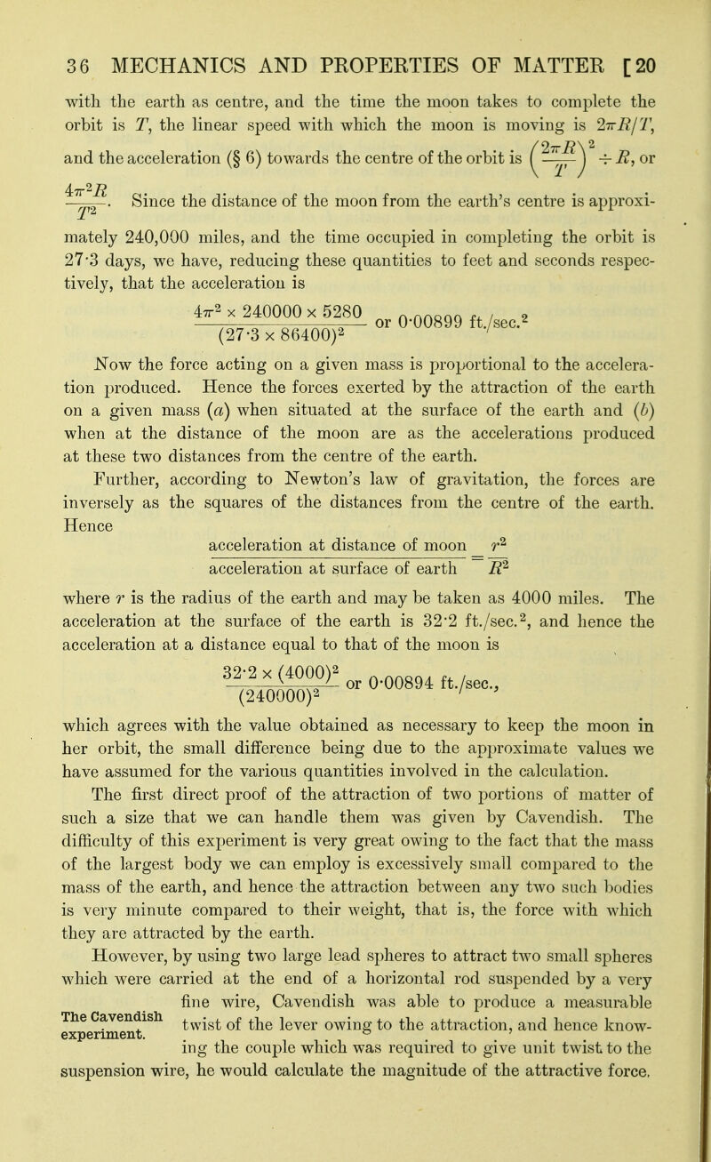 with the earth as centre, and the time the moon takes to complete the orbit is T, the linear speed with which the moon is moving is 2TrB/T, and the acceleration (§ 6) towards the centre of the orbit is ( ~~^] iir'^R . . . . ■ Since the distance of the moon from the earth's centre is approxi- mately 240,000 miles, and the time occupied in completing the orbit is 27-3 days, we have, reducing these quantities to feet and seconds respec- tively, that the acceleration is ''.o> f T no?' 0^ Q-QQ^99 ft./sec.^ (27-3 x 86400)2 ' Now the force acting on a given mass is proportional to the accelera- tion produced. Hence the forces exerted by the attraction of the earth on a given mass (a) when situated at the surface of the earth and {b) when at the distance of the moon are as the accelerations produced at these two distances from the centre of the earth. Further, according to Newton's law of gravitation, the forces are inversely as the squares of the distances from the centre of the earth. Hence acceleration at distance of moon acceleration at surface of earth R'^ where r is the radius of the earth and may be taken as 4000 miles. The acceleration at the surface of the earth is 32*2 ft./sec.^, and hence the acceleration at a distance equal to that of the moon is 32-2 X (4000)2 . (240000)2 ^-^^'^^ which agrees with the value obtained as necessary to keep the moon in her orbit, the small difference being due to the approximate values we have assumed for the various quantities involved in the calculation. The first direct proof of the attraction of two portions of matter of such a size that we can handle them was given by Cavendish. The difficulty of this experiment is very great owing to the fact that the mass of the largest body we can employ is excessively small compared to the mass of the earth, and hence the attraction between any two such bodies is very minute compared to their weight, that is, the force with which they are attracted by the earth. However, by using two large lead spheres to attract two small spheres which were carried at the end of a horizontal rod suspended by a very fine wire, Cavendish was able to produce a measurable The Cavendish lever owing to the attraction, and hence know- experiment. . . ^ . ... ing the couple which was required to give unit twist to the suspension wire, he would calculate the magnitude of the attractive force,