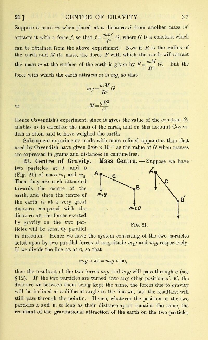 Suppose a mass in when placed at a distance cl from another mass m' attracts it with a force /, so that f='^^- G, where 6^ is a constant which can be obtained from the above experiment. Now if R is the radius of the earth and M its mass, the force F with which the earth will attract the mass m at the surface of the earth is given F= -^G. But the force with which the earth attracts m is mg^ so that or M= 9^ a Hence Cavendish's experiment, since it gives the value of the constant enables us to calculate the mass of the earth, and on this account Caven- dish is often said to have weighed the earth. Subsequent experiments made with more refined apparatus than that used by Cavendish have given 6'66 x 10^ as the value of G when masses are expressed in grams and distances in centimetres. 21. Centre of Gravity. Mass Centre. — Suppose we have two particles at A and b (Fig. 21) of mass and m^. Then they are each attracted towards the centre of the earth, and since the centre of the earth is at a very great distance compared wdth the distance ab, the forces exerted by gravity on the two par- ticles will be sensibly parallel in direction. Hence we have the system consisting of the two particles acted upon by two parallel forces of magnitude m^g and respectively. If we divide the line ab at c, so that m^g X AC = m^g x bo, then the resultant of the two forces m^j and m.^^j will pass through c (see § 12). If the two particles are turned into any other position a, b', the distance ab between them being kept the same, the forces due to gravity will be inclined at a different angle to the line ab, but the resultant will still pass through the point c. Hence, whatever the position of the two particles a and b, so long as their distance apart remains the same, the resultant of the gravitational attraction of the earth on the tw^o particles Fig. 21.