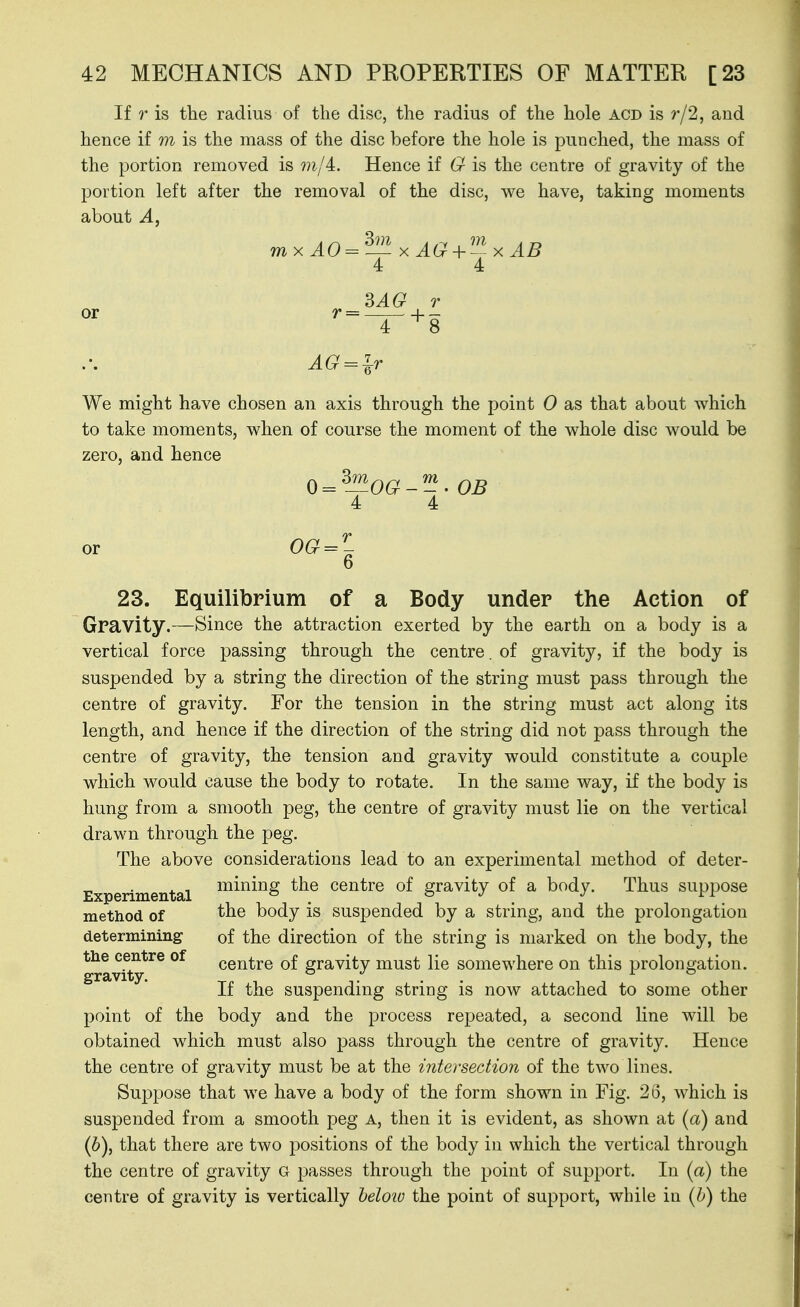 If r is the radius of the disc, the radius of the hole acd is r/2, and hence if m is the mass of the disc before the hole is punched, the mass of the portion removed is mji. Hence if G is the centre of gravity of the portion left after the removal of the disc, we have, taking moments about mx AO =^—x AG+ xAB 4 4 ^AG T AG^lT We might have chosen an axis through the point 0 as that about which to take moments, when of course the moment of the whole disc would be zero, and hence {) = ^J^OG--' OB 4 4 23. Equilibrium of a Body under the Action of Gravity.—Since the attraction exerted by the earth on a body is a vertical force passing through the centre, of gravity, if the body is suspended by a string the direction of the string must pass through the centre of gravity. For the tension in the string must act along its length, and hence if the direction of the string did not pass through the centre of gravity, the tension and gravity would constitute a couple which would cause the body to rotate. In the same way, if the body is hung from a smooth peg, the centre of gravity must lie on the vertical drawn through the peg. The above considerations lead to an experimental method of deter- Experimental ^^^^i^S centre of gravity of a body. Thus suppose method of body is suspended by a string, and the prolongation determining of the direction of the string is marked on the body, the gravfty*^^ centre of gravity must lie somewhere on this prolongation. If the suspending string is now attached to some other point of the body and the process repeated, a second hue will be obtained which must also pass through the centre of gravity. Hence the centre of gravity must be at the intersection of the two lines. Suppose that we have a body of the form shown in Fig. 2S, which is suspended from a smooth peg A, then it is evident, as shown at (a) and (6), that there are two positions of the body in which the vertical through the centre of gravity g passes through the point of support. In (a) the centre of gravity is vertically heloio the point of support, while in {h) the