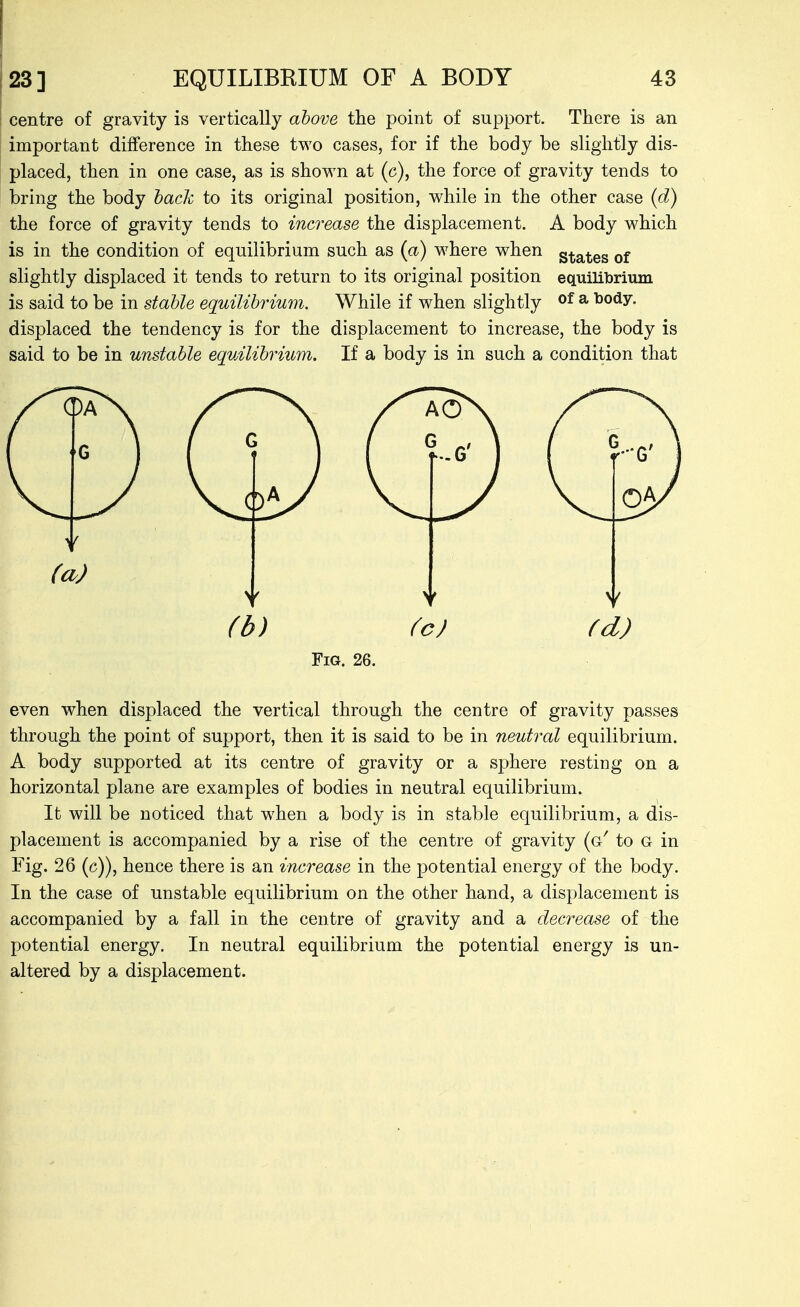 centre of gravity is vertically above the point of support. There is an important difference in these two cases, for if the body be slightly dis- placed, then in one case, as is shown at (c), the force of gravity tends to bring the body hack to its original position, while in the other case {d) the force of gravity tends to increase the displacement. A body which is in the condition of equilibrium such as (a) where when grates of slightly displaced it tends to return to its original position equilibrium is said to be in stable equilibrium. While if when slightly of ^ body, displaced the tendency is for the displacement to increase, the body is said to be in unstable equilibrium. If a body is in such a condition that Fig. 26. even when displaced the vertical through the centre of gravity passes through the point of support, then it is said to be in neutral equilibrium. A body supported at its centre of gravity or a sphere resting on a horizontal plane are examples of bodies in neutral equilibrium. It will be noticed that when a body is in stable equilibrium, a dis- placement is accompanied by a rise of the centre of gravity (g' to G in Fig. 26 (c)), hence there is an increase in the potential energy of the body. In the case of unstable equilibrium on the other hand, a displacement is accompanied by a fall in the centre of gravity and a decrease of the potential energy. In neutral equilibrium the potential energy is un- altered by a displacement.