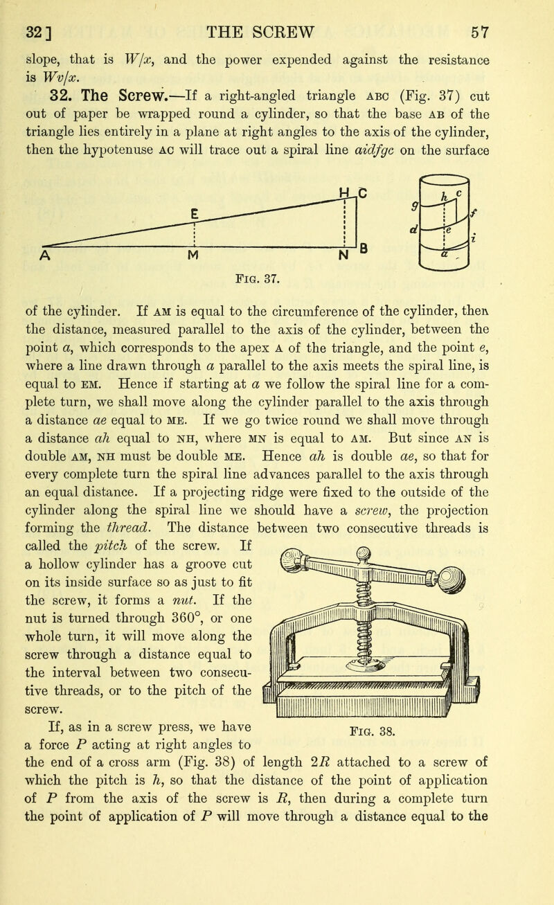 slope, that is Wjx, and the power expended against the resistance is Wvjx. 32. The Screw.—If a right-angled triangle abc (Fig. 37) cut out of paper be wrapped round a cylinder, so that the base ab of the triangle lies entirely in a plane at right angles to the axis of the cylinder, then the hypotenuse ac wdll trace out a spiral line aidfgc on the surface Fig. 37. of the cylinder. If am is equal to the circumference of the cylinder, thei\ the distance, measured parallel to the axis of the cylinder, between the point a, which corresponds to the apex A of the triangle, and the point e, where a line drawn through a parallel to the axis meets the spiral line, is equal to em. Hence if starting at a we follow the spiral line for a com- plete turn, we shall move along the cylinder parallel to the axis through a distance ae equal to me. If we go twice round we shall move through a distance all equal to nh, where mn is equal to am. But since an is double AM, NH must be double me. Hence ah is double ae, so that for every complete turn the spiral line advances parallel to the axis through an equal distance. If a projecting ridge were fixed to the outside of the cylinder along the spiral line we should have a screw, the projection forming the tliread. The distance between two consecutive threads is called the pitch of the screw. If a hollow cylinder has a groove cut on its inside surface so as just to fit the screw, it forms a nut. If the nut is turned through 360°, or one whole turn, it will move along the screw through a distance equal to the interval between two consecu- tive threads, or to the pitch of the screw. If, as in a screw press, we have a force P acting at right angles to the end of a cross arm (Fig. 38) of length 1R attached to a screw of which the pitch is h, so that the distance of the point of application of P from the axis of the screw is R, then during a complete turn the point of application of P will move through a distance equal to the