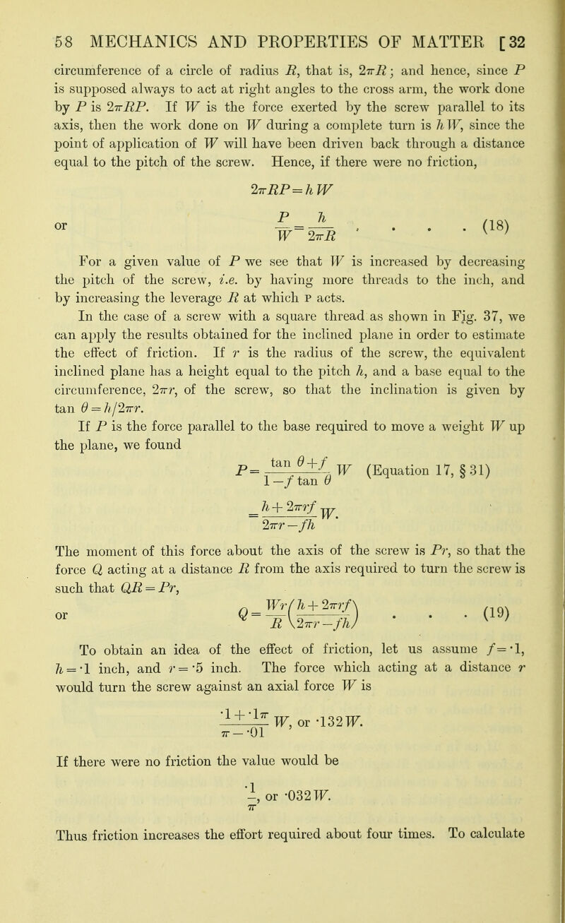 circumference of a circle of radius R, that is, 2'7rR; and hence, since P is supposed always to act at right angles to the cross arm, the work done by P is IttRP. If W is the force exerted by the screw parallel to its axis, then the work done on W during a complete turn is hW, since the point of appHcation of W will have been driven back through a distance equal to the pitch of the screw. Hence, if there were no friction, 2TrRP=^hW ^ = ^ , . . . (18) For a given value of P we see that W is increased by decreasing the pitch of the screw, i.e. by having more threads to the inch, and by increasing the leverage R at which p acts. In the case of a screw with a square thread as shown in Fig. 37, we can apply the results obtained for the inclined plane in order to estimate the effect of friction. If r is the radius of the screw, the equivalent inclined plane has a height equal to the pitch h, and a base equal to the circumference, 27rr, of the screw, so that the inclination is given by tan 0 = h/27rr. If P is the force parallel to the base required to move a weight TF up the plane, we found ^=1^^.^ (Equation 17, §31) 2Trr-fh The moment of this force about the axis of the screw is Pi\ so that the force Q acting at a distance R from the axis required to turn the screw is such that QR = Pr, To obtain an idea of the effect of friction, let us assume f='l, ]i = 'l inch, and ■r='5 inch. The force which acting at a distance r would turn the screw against an axial force TF is '-1±^W, or -132 TF. TT-'Ol If there were no friction the value would be -, or -032 TF. TT Thus friction increases the effort required about four times. To calculate