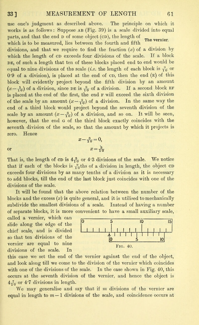 use one's judgment as described above. The principle on which it works is as follows: Suppose ab (Fig. 39) is a scale divided into equal parts, and that the end d of some object (cd), the length of which is to be measured, lies between the fourth and fifth divisions, and that we require to find the fraction (x) of a division by which the length of CD exceeds four divisions of the scale. If a block DE, of such a length that ten of these blocks placed end to end would be equal to nine divisions of ths scale (i.e. the length of each block is or 0-9 of a division), is placed at the end of cd, then the end (e) of this block will evidently project beyond the fifth division by an amount —tV) ^ division, since de is of a division. If a second block ef is placed at the end of the first, the end f will exceed the sixth division of the scale by an amount (x — ^q) of a division. In the same way the end of a third block would project beyond the seventh division of the scale by an amount (x — ^) of a division, and so on. It will be seen, however, that the end G of the third block exactly coincides with the seventh division of the scale, so that the amount by which it projects is zero. Hence ^-1^ = 0, or x = ^ That is, the length of CD is or 4-3 divisions of the scale. We notice that if each of the blocks is y^o^^^ ^ division in length, the object CD exceeds four divisions by as many tenths of a division as it is necessary to add blocks, till the end of the last block just coincides with one of the divisions of the scale. It will be found that the above relation between the number of the blocks and the excess (x) is quite general, and it is utilised to mechanically subdivide the smallest divisions of a scale. Instead of having a number of separate blocks, it is more convenient to have a small auxiliary scale, called a vernier, which can slide along the edge of the 0 i 1 1 1 5 10 15 1 0 5 H- 10 chief scale, and is divided so that ten divisions of the vernier are equal to nine j,^^ divisions of the scale. In this case we set the end of the vernier against the end of the object, and look along till we come to the division of the vernier which coincides with one of the divisions of the scale. In the case shown in Fig. 40, this occurs at the seventh division of the vernier, and hence the object is A^Q or 4*7 divisions in length. We may generalise and say that if m divisions of the vernier are equal in length to m — 1 divisions of the scale, and coincidence occurs at