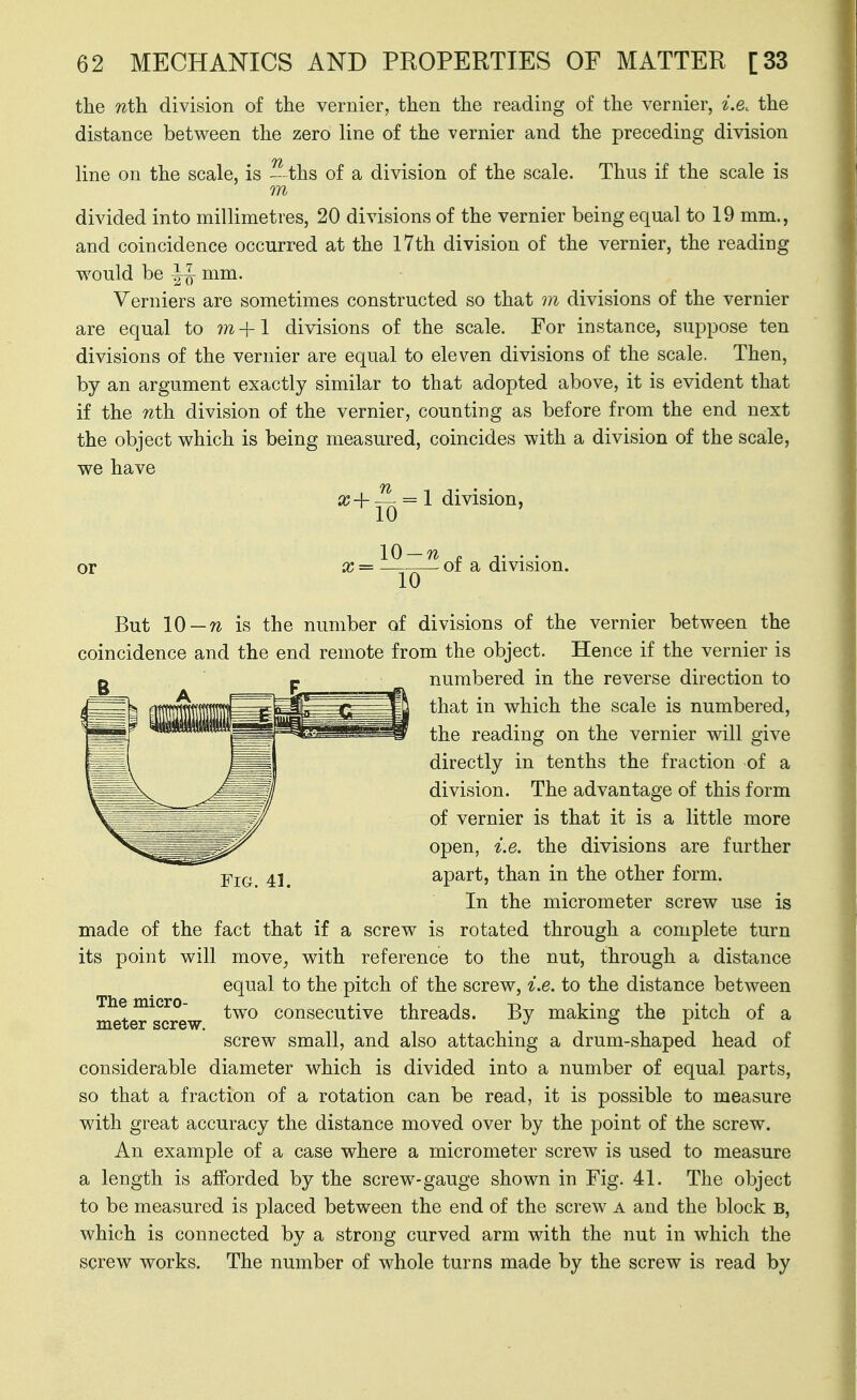 the nth division of the vernier, then the reading of the vernier, i.e. the distance between the zero line of the vernier and the preceding division line on the scale, is - ths of a division of the scale. Thus if the scale is m divided into millimetres, 20 divisions of the vernier being equal to 19 mm., and coincidence occurred at the 17th division of the vernier, the reading would be mm. Verniers are sometimes constructed so that vi divisions of the vernier are equal to ??z +1 divisions of the scale. For instance, suppose ten divisions of the vernier are equal to eleven divisions of the scale. Then, by an argument exactly similar to that adopted above, it is evident that if the nth division of the vernier, counting as before from the end next the object which is being measured, coincides with a division of the scale, we have a? + ^ = 1 division, or x= 01 a division. But 10 —n is the number of divisions of the vernier between the coincidence and the end remote from the object. Hence if the vernier is numbered in the reverse direction to that in which the scale is numbered, the reading on the vernier will give directly in tenths the fraction -of a division. The advantage of this form of vernier is that it is a little more open, i.e. the divisions are further YiQ^ 4], apart, than in the other form. In the micrometer screw use is made of the fact that if a screw is rotated through a complete turn its point will move, with reference to the nut, through a distance equal to the pitch of the screw, i.e. to the distance between The micro- consecutive threads. By making the pitch of a meter screw. . ° ^ screw small, and also attaching a drum-shaped head of considerable diameter which is divided into a number of equal parts, so that a fraction of a rotation can be read, it is possible to measure with great accuracy the distance moved over by the point of the screw. An example of a case where a micrometer screw is used to measure a length is afforded by the screw-gauge shown in Fig. 41. The object to be measured is placed between the end of the screw a and the block B, which is connected by a strong curved arm with the nut in which the screw works. The number of whole turns made by the screw is read by