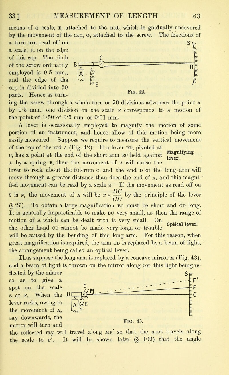 r Fig. 42. means of a scale, e, attached to the nut, which is gradually uncovered by the movement of the cap, G, attached to the screw. The fractions of a turn are read off on S \-r a scale, f, on the edge of this cap. The pitch of the screw ordinarily employed is 0*5 mm., and the edge of the cap is divided into 50 parts. Hence as turn- ing the screw through a whole turn or 50 divisions advances the point a by 0*5 mm., one division on the scale f corresponds to a motion of the point of 1/50 of 0*5 mm. or 0-01 mm. A lever is occasionally employed to magnify the motion of some portion of an instrument, and hence allow of this motion being more easily measured. Suppose we require to measure the vertical movement of the top of the rod a (Fig. 42). If a lever bd, pivoted at c, has a point at the end of the short arm bc held against J^^^^^^^^^ A by a spring e, then the movement of a will cause the lever to rock about the fulcrum c, and the end D of the long arm will move through a greater distance than does the end of A, and this magni- fied movement can be read by a scale s. If the movement as read off on BC s is X, the movement of a will he xx by the principle of the lever (§27). To obtain a large magnification bc must be short and CD long. It is generally impracticable to make bc very small, as then the range of motion of a which can be dealt with is very small. On ^ ^^^^^ lever the other hand cd cannot be made very long, or trouble will be caused by the bending of this long arm. For this reason, when great magnification is required, the arm CD is replaced by a beam of light, the arrangement being called an optical lever. Thus suppose the long arm is replaced by a concave mirror m (Fig. 43), and a beam of light is thrown on the mirror along om, this light being re- flected by the mirror so as to give a _ , . _ - -'-f' spot on the scale ^ ^ s at F. When the B L^,—tSf- ■''^^ 10 lever rocks, owing to the movement of a, say downwards, the mirror will turn and the reflected ray will travel along mf' so that the spot travels along the scale to f'. It will be shown later (§ 109) that the angle Fig. 43.