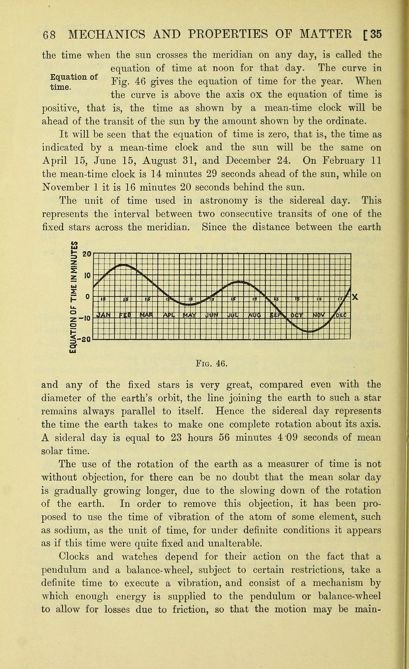 the time when the sun crosses the meridian on any day, is called the equation of time at noon for that day. The curve in time*^^^ gives the equation of time for the year. When the curve is above the axis ox the equation of time is positive, that is, the time as shown by a mean-time clock will be ahead of the transit of the sun by the amount shown by the ordinate. It will be seen that the equation of time is zero, that is, the time as indicated by a mean-time clock and the sun will be the same on April 15, June 15, August 31, and December 24. On February 11 the mean-time clock is 14 minutes 29 seconds ahead of the sun, while on November 1 it is 16 minutes 20 seconds behind the sun. The unit of time used in astronomy is the sidereal day. This represents the interval between two consecutive transits of one of the fixed stars across the meridian. Since the distance between the earth 20 1 t 1 i 1 s f 1 i f ^ 5 1 1/ 1 1 it ;i U K >( •T 4i J o 2-10 |-20 Fig. 46. and any of the fixed stars is very great, compared even with the diameter of the earth's orbit, the line joining the earth to such a star remains always parallel to itself. Hence the sidereal day represents the time the earth takes to make one complete rotation about its axis. A sideral day is equal to 23 hours 56 minutes 4 09 seconds of mean solar time. The use of the rotation of the earth as a measurer of time is not without objection, for there can be no doubt that the mean solar day is gradually growing longer, due to the slowing down of the rotation of the earth. In order to remove this objection, it has been pro- posed to use the time of vibration of the atom of some element, such as sodium, as the unit of time, for under definite conditions it appears as if this time were quite fixed and unalterable. Clocks and watches depend for their action on the fact that a pendulum and a balance-wheel, subject to certain restrictions, take a definite time to execute a vibration, and consist of a mechanism by which enough energy is supplied to the pendulum or balance-wheel to allow for losses due to friction, so that the motion may be main-