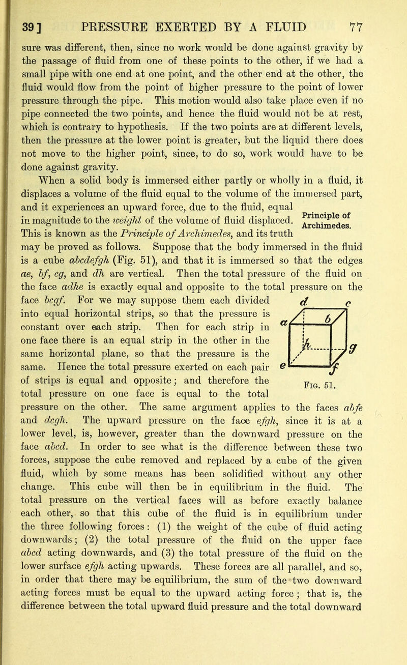 sure was different, then, since no work would be done against gravity by the passage of fluid from one of these points to the other, if we had a small pipe with one end at one point, and the other end at the other, the fluid would flow from the point of higher pressure to the point of lower pressure through the pipe. This motion would also take place even if no pipe connected the two points, and hence the fluid would not be at rest, which is contrary to hypothesis. If the two points are at different levels, then the pressure at the lower point is greater, but the liquid there does not move to the higher point, since, to do so, work would have to be done against gravity. When a solid body is immersed either partly or wholly in a fluid, it displaces a volume of the fluid equal to the volume of the immersed part, and it experiences an upward force, due to the fluid, equal in magnitude to the loeight of the volume of fluid displaced. Archimedes This is known as the Principle of Archimedes, and its truth may be proved as follows. Suppose that the body immersed in the fluid is a cube ahcdefgh (Fig. 51), and that it is immersed so that the edges ae, hf, eg, and dh are vertical. Then the total pressure of the fluid on the face adhe is exactly equal and opposite to the total pressure on the face hcgf. For we may suppose them each divided d c into equal horizontal strips, so that the pressure is constant over each strip. Then for each strip in one face there is an equal strip in the other in the same horizontal plane, so that the pressure is the same. Hence the total pressure exerted on each pair of strips is equal and opposite; and therefore the -p^^ ^.^ total pressure on one face is equal to the total pressure on the other. The same argument applies to the faces ahfe and dcgli. The upward pressure on the face efgh, since it is at a lower level, is, however, greater than the downward pressure on the face ahcd. In order to see what is the difference between these two forces, suppose the cube removed and replaced by a cube of the given fluid, which by some means has been solidified without any other change. This cube will then be in equilibrium in the fluid. The total pressure on the vertical faces will as before exactly balance each other, so that this cube of the fluid is in equilibrium under the three following forces: (1) the weight of the cube of fluid acting downwards; (2) the total pressure of the fluid on the upper face abed acting downwards, and (3) the total pressure of the fluid on the lower surface efgli acting upwards. These forces are all parallel, and so, in order that there may be equilibrium, the sum of the two downward acting forces must be equal to the upward acting force ; that is, the difference between the total upward fluid pressure and the total downward