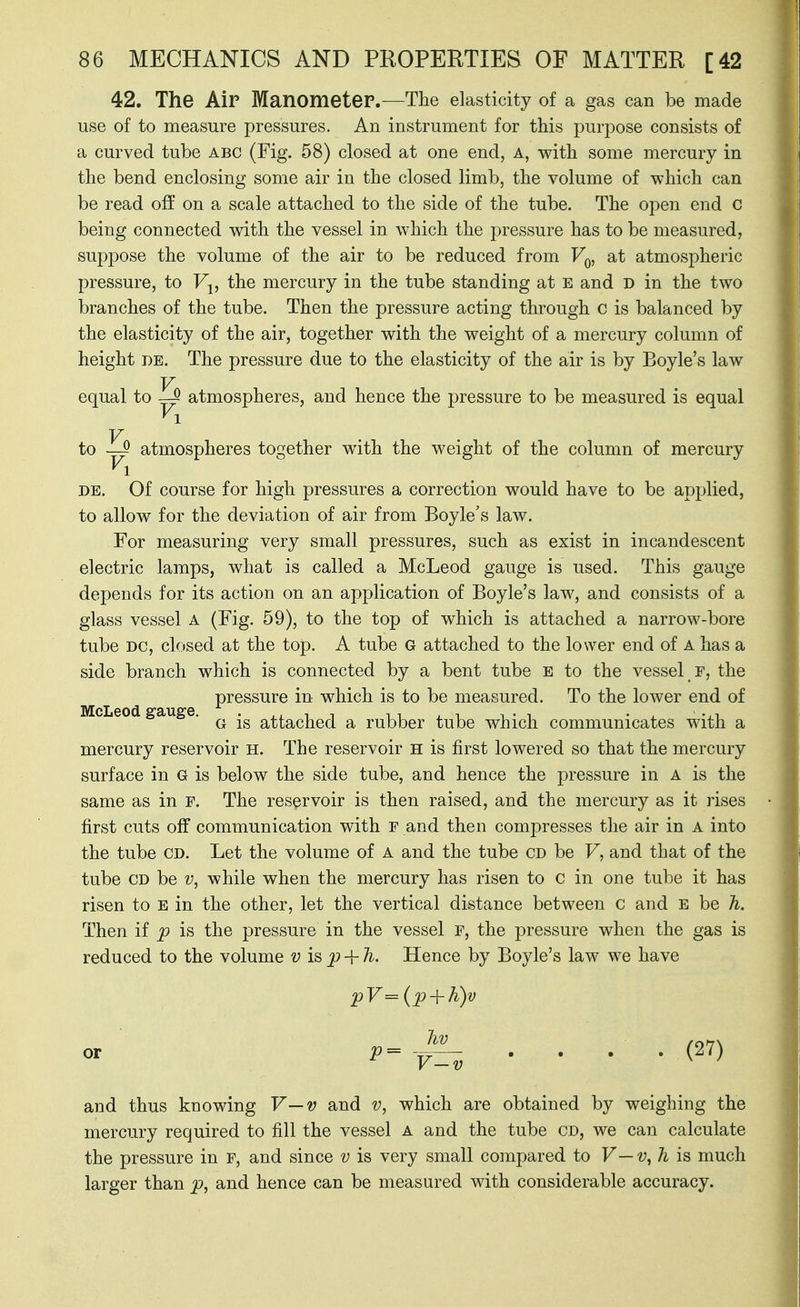 42. The Air ManometeP.—The elasticity of a gas can be made use of to measure pressures. An instrument for this purpose consists of a curved tube abc (Fig. 58) closed at one end, a, with some mercury in the bend enclosing some air in the closed limb, the volume of which can be read off on a scale attached to the side of the tube. The open end c being connected with the vessel in which the pressure has to be measured, suppose the volume of the air to be reduced from Vq, at atmospheric pressure, to Fj, the mercury in the tube standing at e and D in the two branches of the tube. Then the pressure acting through c is balanced by the elasticity of the air, together with the weight of a mercury column of height DE. The pressure due to the elasticity of the air is by Boyle's law equal to ^ atmospheres, and hence the pressure to be measured is equal Fi to atmospheres together wdth the weight of the column of mercury DE. Of course for high pressures a correction would have to be applied, to allow for the deviation of air from Boyle's law. For measuring very small pressures, such as exist in incandescent electric lamps, what is called a McLeod gauge is used. This gauge depends for its action on an application of Boyle's law, and consists of a glass vessel a (Fig. 59), to the top of which is attached a narrow-bore tube DC, closed at the top. A tube G attached to the lower end of a has a side branch which is connected by a bent tube E to the vessel F, the pressure in which is to be measured. To the lower end of c eo gauge. ^ attached a rubber tube which communicates with a mercury reservoir h. The reservoir h is first lowered so that the mercury surface in G is below the side tube, and hence the pressure in a is the same as in f. The reservoir is then raised, and the mercury as it rises first cuts off communication with f and then compresses the air in a into the tube cd. Let the volume of a and the tube cd be F, and that of the tube CD be v, while when the mercury has risen to c in one tube it has risen to e in the other, let the vertical distance between c and e be h. Then if p is the pressure in the vessel F, the pressure when the gas is reduced to the volume v is p-\-h. Hence by Boyle's law we have pV= {p + h)v . . . . (27) and thus knowing V—v and v, which are obtained by weighing the mercury required to fill the vessel a and the tube CD, we can calculate the pressure in f, and since v is very small compared to V—v^ 7i is much larger than p, and hence can be measured with considerable accuracy.