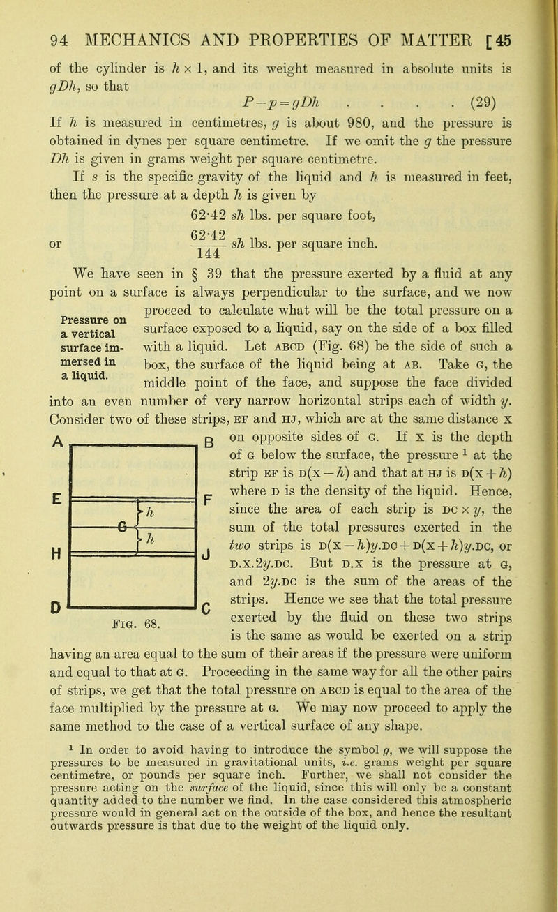 of the cylinder is h x 1, and its weight measured in absolute units is gBh, so that F-p = gDh .... (29) If h is measured in centimetres, g is about 980, and the pressure is obtained in dynes per square centimetre. If we omit the g the pressure Dh is given in grams weight per square centimetre. If s is the specific gravity of the liquid and h is measured in feet, then the pressure at a depth h is given by 62-42 sh lbs. per square foot, 62-42 , „ . , or sJi lbs. per square mch. 144 We have seen in § 39 that the pressure exerted by a fluid at any point on a surface is always perpendicular to the surface, and we now proceed to calculate what will be the total pressure on a a vertical surface exposed to a liquid, say on the side of a box filled surface im- with a liquid. Let abcd (Fig. 68) be the side of such a mersed in i^q^, the surface of the liquid being at ab. Take G, the a liquid. middle point of the face, and suppose the face divided into an even number of very narrow horizontal strips each of width y. Consider two of these strips, ef and hj, which are at the same distance x g on opposite sides of g. If x is the depth of G below the surface, the pressure ^ at the strip EF is d(x — h) and that at hj is d(x + h) p where d is the density of the liquid. Hence, since the area of each strip is DC x y, the sum of the total pressures exerted in the J two strips is D{x — h)y.i>G-[-i>(x-{-h)y.i)C, or D.X.22/.DC. But D.x is the pressure at g, and 2y.i>c is the sum of the areas of the strips. Hence we see that the total pressure H -pj^ gg exerted by the fluid on these two strips is the same as would be exerted on a strip having an area equal to the sum of their areas if the pressure were uniform and equal to that at G. Proceeding in the same way for all the other pairs of strips, we get that the total pressure on abcd is equal to the area of the face multiplied by the pressure at g. We may now proceed to apply the same method to the case of a vertical surface of any shape. ^ In order to avoid having to introduce the symbol g, we will suppose the pressures to be measured in gravitational units, i.e. grams weight per square centimetre, or pounds per square inch. Further, we shall not cousider the pressure acting on the surface of the liquid, since this will only be a constant quantity added to the number we find. In the case considered this atmospheric pressure would in general act on the outside of the box, and hence the resultant outwards pressure is that due to the weight of the liquid only.