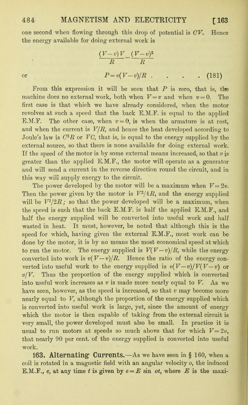 one second when flowing through this drop of potential is CV. Hence the energy available for doing external work is (V-v) V_{V-vf R R or P = v{V-v)/R .... (181) From this expression it will be seen that P is zero, that is, the machine does no external work, both when V=v and when v = 0. The first case is that which we have already considered, when the motor revolves at such a speed that the back E.M.F. is equal to the applied E.M.F. The other case, when v = 0, is when the armature is at rest, and when the current is V/R, and hence the heat developed according to Joule's law is C^R or VC, that is, is equal to the energy supplied by the external source, so that there is none available for doing external work. If the speed of the motor is by some external means increased, so that v is greater than the applied E.M.F., the motor will operate as a generator and will send a current in the reverse direction round the circuit, and in this way will supply energy to the circuit. The power developed by the motor will be a maximum when V= 2v. Then the power given by the motor is V^/iR, and the energy supplied will be V^/2R; so that the power developed will be a maximum, when the speed is such that the back E.M.F. is half the applied E.M.F., and half the energy supplied will be converted into useful work and half wasted in heat. It must, however, be noted that although this is the speed for which, having given the external E.M.F., most work can be done by the motor, it is by no means the most economical speed at which to run the motor. The energy supplied is V(y—v)IR^ while the energy converted into work is v{V—v)/R. Hence the ratio of the energy con- verted into useful work to the energy supplied is v{V — v)/V(V — v) or v/V. Thus the proportion of the energy supplied which is converted into useful work increases as v is made more nearly equal to V. As we have seen, however, as the speed is increased, so that v may become more nearly equal to V, although the proportion of the energy supplied which is converted into useful work is large, yet, since the amount of energy which the motor is then capable of taking from the external circuit is very small, the power developed must also be small. In practice it is usual to run motors at speeds so much above that for which V=2v, that nearly 90 per cent, of the energy supplied is converted into useful work. 163. Alternating Currents.—As we have seen in § 160, when a coil is rotated in a magnetic field with an angular velocity o, the induced E.M.F., e, Sit any time t is given hj e = E sin ot, where M is the maxi-