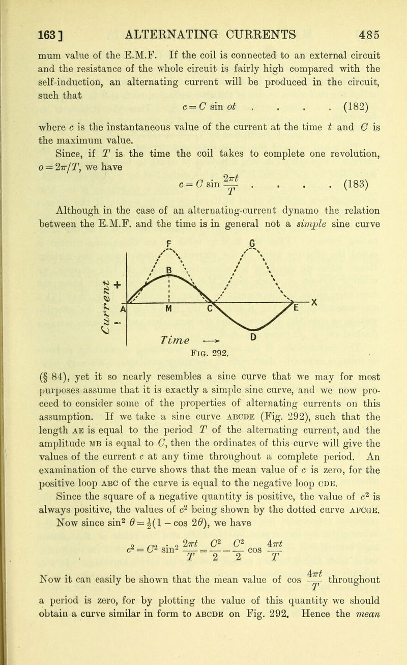 mum value of the E.M.F. If the coil is connected to an external circuit and the resistance of the whole circuit is fairly high compared with the self-induction, an alternating current will be produced in the circuit, such that c=C sin ot . . . . (182) where c is the instantaneous value of the current at the time t and C is the maximum value. Since, if T is the time the coil takes to complete one revolution, o = 27r/T, we have c=asin^ . . . . (183) Although in the case of an alternating-current dynamo the relation between the E.M.F. and the time is in general not a swvple sine curve X Fig. 292. (§ 84), yet it so nearly resembles a sine curve that we may for most purposes assume that it is exactly a simple sine curve, and we now pro- ceed to consider some of the properties of alternating currents on this assumption. If we take a sine curve abcde (Fig. 292), such that the length AE is equal to the period T of the alternating current, and the amplitude MB is equal to C, then the ordinates of this curve will give the values of the current c at any time throughout a complete period. An examination of the curve shows that the mean value of c is zero, for the positive loop abc of the curve is equal to the negative loop cde. Since the square of a negative quantity is positive, the value of is always positive, the values of being shown by the dotted curve afcge. Now since sin^ 0 = ^(1 - cos 29), we have = U sm^ — = -—■ cos —- T 2 2 T 4:77t Now it can easily be shown that the mean value of cos —^ throughout a period is zero, for by plotting the value of this quantity we should obtain a curve similar in form to abode on Fig. 292. Hence the 7nean