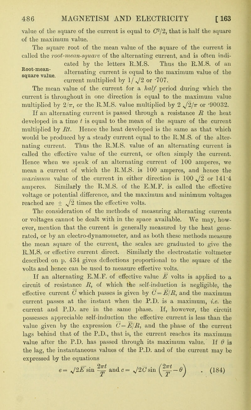 value of the square of the current is equal to 0^2, that is half the square of the maximum value. The square root of the mean value of the square of the current is called the root-mean-square of the alternating current, and is often indi- cated by the letters R.M.S. Thus the R.M.S. of an Root-mean- alternatinsf current is equal to the maximum value of the square value. ° . . ^ current multiplied by 1/ J2 or wOv. The mean value of the current for a lialf period during which the current is throughout in one direction is equal to the maximum value multiplied by 2h, or the R.M.S. value multiplied by 2 ^2/7r or -90032. If an alternating current is passed through a resistance R the heat developed in a time t is equal to the mean of the square of the current multiplied by Rt. Hence the heat developed is the same as that which would be produced by a steady current equal to the R.M.S. of the alter- nating current. Thus the R.M.S. value of an alternating current is called the effective value of the current, or often simply the current. Hence when we speak of an alternating current of 100 amperes, we mean a current of which the R.M.S. is 100 amperes, and hence the maximum value of the current in either direction is 100^2 or 141'4 amperes. Similarly the R.M.S. of the E.M.F. is called the effective voltage or potential difference, and the maximum and minimum voltages reached are ± ^^2 times the effective volts. The consideration of the methods of measuring alternating currents or voltages cannot be dealt with in the space available. We may, how- ever, mention that the current is generally measured by the heat gene- rated, or by an electro-dynamometer, and as both these methods measure the mean square of the current, the scales are graduated to give the R.M.S. or effective current direct. Similarly the electrostatic voltmeter described on p. 434 gives deflections proportional to the square of the volts and hence can be used to measure effective volts. If an alternating E.M.F. of effective value E volts is applied to a circuit of resistance R, of which the self-induction is negligible, the effective current C which passes is given by C-^-E/R, and the maximum current passes at the instant when the P.D. is a maximum, i.e. the current and P.D. are in the same phase. If, however, the circuit possesses appreciable self-induction the effective current is less than the value given by the expression O = E/R, and the phase of the current lags behind that of the P.D., that is, the current reaches its maximum value after the P.D. has passed through its maximum value. If 0 is the lag, the instantaneous values of the P.D. and of the current may be expressed by the equations e= J2Esm ^ andc= J20sin {^-0^ . (184)