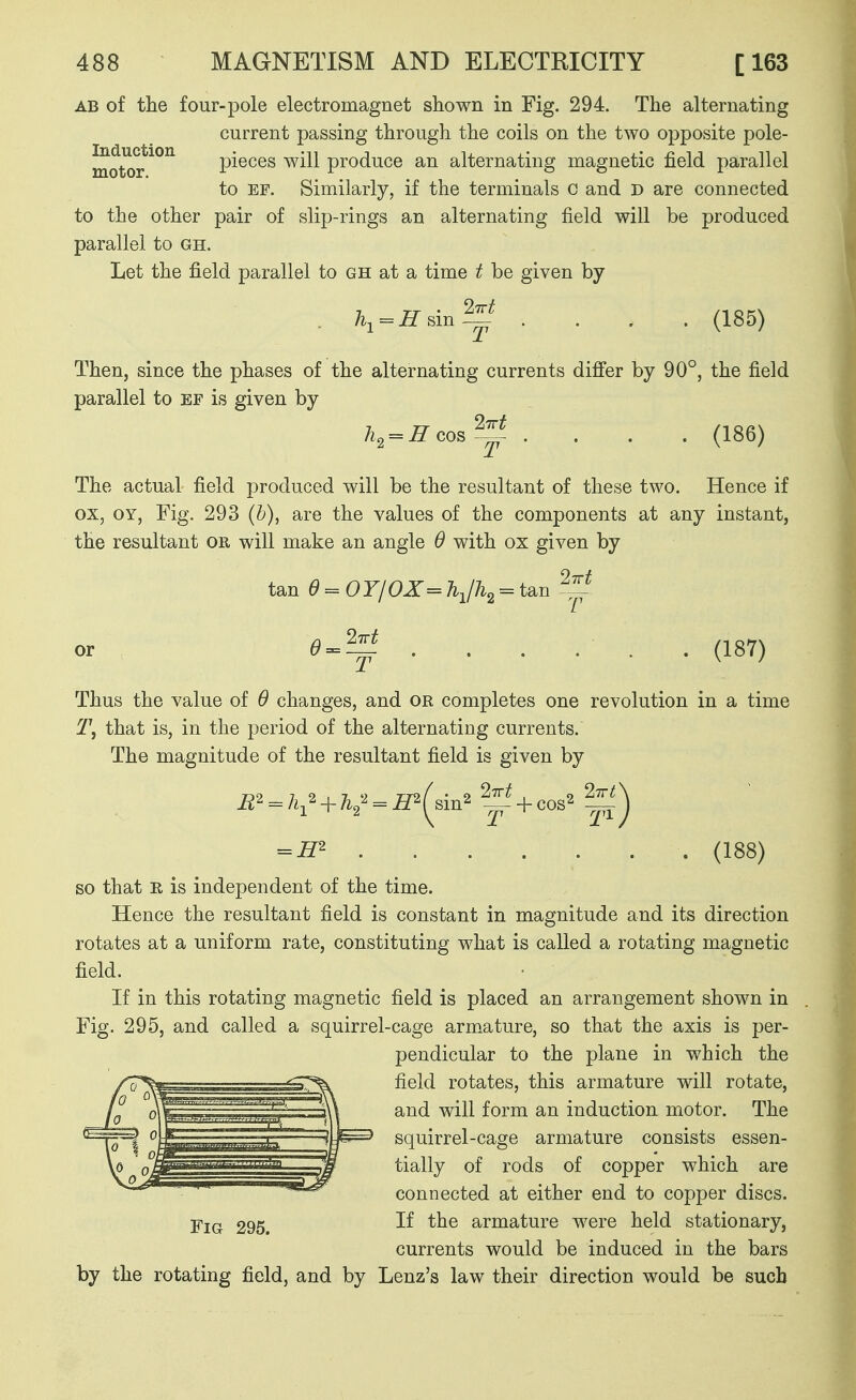 AB of the four-pole electromagnet shown in Fig. 294. The alternating current passing through the coils on the two opposite pole- motor'^^^ pieces will produce an alternating magnetic field parallel to EF. Similarly, if the terminals o and D are connected to the other pair of slip-rings an alternating field will be produced parallel to gh. Let the field parallel to gh at a time t be given by h^=H sin .... (185) Then, since the phases of the alternating currents differ by 90°, the field parallel to ef is given by h, = ffcoB^ .... (186) The actual field produced will be the resultant of these two. Hence if ox, OY, Fig, 293 (b), are the values of the components at any instant, the resultant or will make an angle 6 with ox given by tan d = OY/OX= = tan -^^^ e^^-f ...... (187) Thus the value of 6 changes, and or completes one revolution in a time 1\ that is, in the period of the alternating currents. The magnitude of the resultant field is given by = (138) so that E, is independent of the time. Hence the resultant field is constant in magnitude and its direction rotates at a uniform rate, constituting what is called a rotating magnetic field. If in this rotating magnetic field is placed an arrangement shown in Fig. 295, and called a squirrel-cage armature, so that the axis is per- pendicular to the plane in which the field rotates, this armature will rotate, and will form an induction motor. The squirrel-cage armature consists essen- tially of rods of copper which are connected at either end to copper discs. Fig 295. armature were held stationary, currents would be induced in the bars by the rotating field, and by Lenz's law their direction would be such