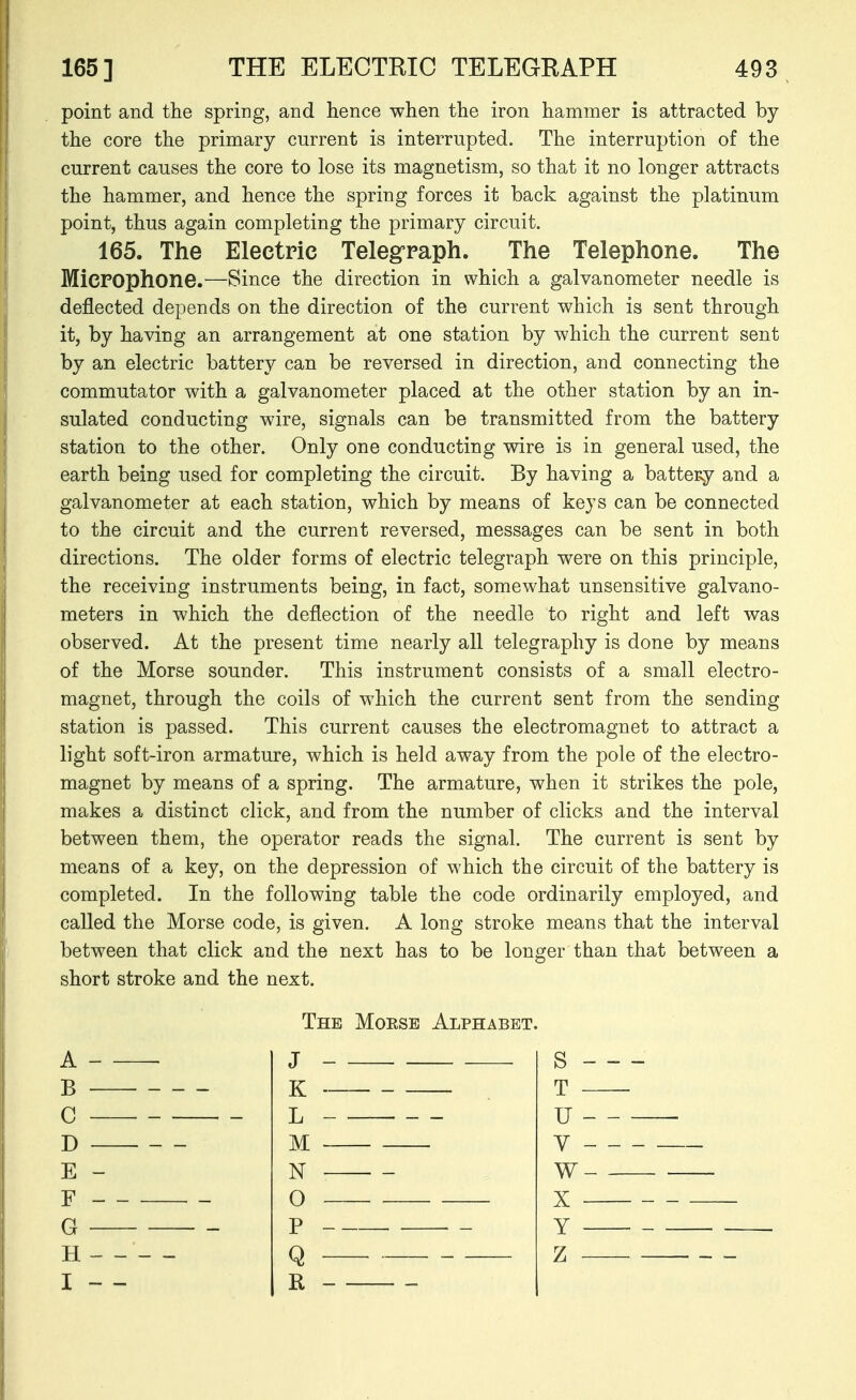 point and the spring, and hence when the iron hammer is attracted by the core the primary current is interrupted. The interruption of the current causes the core to lose its magnetism, so that it no longer attracts the hammer, and hence the spring forces it back against the platinum point, thus again completing the primary circuit. 165. The Electric Telegraph. The Telephone. The Microphone.—Since the direction in which a galvanometer needle is deflected depends on the direction of the current which is sent through it, by having an arrangement at one station by which the current sent by an electric battery can be reversed in direction, and connecting the commutator with a galvanometer placed at the other station by an in- sulated conducting wire, signals can be transmitted from the battery station to the other. Only one conducting wire is in general used, the earth being used for completing the circuit. By having a battery and a galvanometer at each station, which by means of keys can be connected to the circuit and the current reversed, messages can be sent in both directions. The older forms of electric telegraph were on this principle, the receiving instruments being, in fact, somewhat unsensitive galvano- meters in which the deflection of the needle to right and left was observed. At the present time nearly all telegraphy is done by means of the Morse sounder. This instrument consists of a small electro- magnet, through the coils of which the current sent from the sending station is passed. This current causes the electromagnet to attract a light soft-iron armature, which is held away from the pole of the electro- magnet by means of a spring. The armature, when it strikes the pole, makes a distinct click, and from the number of clicks and the interval between them, the operator reads the signal. The current is sent by means of a key, on the depression of which the circuit of the battery is completed. In the following table the code ordinarily employed, and called the Morse code, is given. A long stroke means that the interval between that click and the next has to be longer than that between a short stroke and the next. The Morse Alphabet.