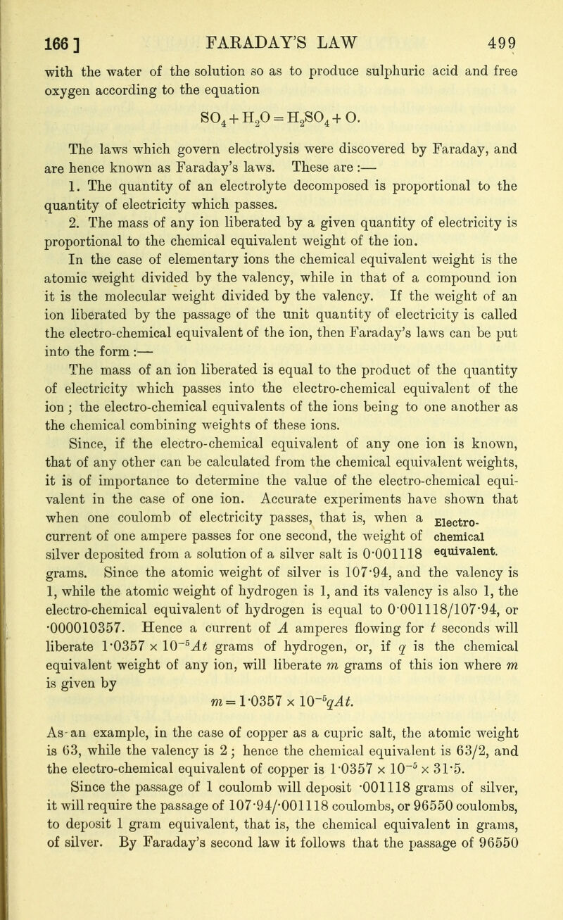 with the water of the solution so as to produce sulphuric acid and free oxygen according to the equation S04 + H20 = H2S04+0. The laws which govern electrolysis were discovered by Faraday, and are hence known as Faraday's laws. These are :— 1. The quantity of an electrolyte decomposed is proportional to the quantity of electricity which passes. 2. The mass of any ion liberated by a given quantity of electricity is proportional to the chemical equivalent weight of the ion. In the case of elementary ions the chemical equivalent weight is the atomic weight divided by the valency, while in that of a compound ion it is the molecular weight divided by the valency. If the weight of an ion liberated by the passage of the unit quantity of electricity is called the electro-chemical equivalent of the ion, then Faraday's laws can be put into the form :— The mass of an ion liberated is equal to the product of the quantity of electricity which passes into the electro-chemical equivalent of the ion ; the electro-chemical equivalents of the ions being to one another as the chemical combining weights of these ions. Since, if the electro-chemical equivalent of any one ion is known, that of any other can be calculated from the chemical equivalent weights, it is of importance to determine the value of the electro-chemical equi- valent in the case of one ion. Accurate experiments have shown that when one coulomb of electricity passes, that is, when a £iectro- current of one ampere passes for one second, the weight of chemical silver deposited from a solution of a silver salt is O'OOlllS ecLuivalent. grams. Since the atomic weight of silver is 107*94, and the valency is 1, while the atomic weight of hydrogen is 1, and its valency is also 1, the electro-chemical equivalent of hydrogen is equal to 0'001118/107'94, or •000010357. Hence a current of A amperes flowing for t seconds will liberate 1'0357 x 10grams of hydrogen, or, if q is the chemical equivalent weight of any ion, will liberate m grams of this ion where m is given by m= 1-0357 X 10-s^^jf. As-an example, in the case of copper as a cupric salt, the atomic weight is 63, while the valency is 2; hence the chemical equivalent is 63/2, and the electro-chemical equivalent of copper is 1'0357 x 10^ x 31*5. Since the passage of 1 coulomb will deposit '001118 grams of silver, it will require the passage of 107-94/-001118 coulombs, or 96550 coulombs, to deposit 1 gram equivalent, that is, the chemical equivalent in grams, of silver. By Faraday's second law it follows that the passage of 96550