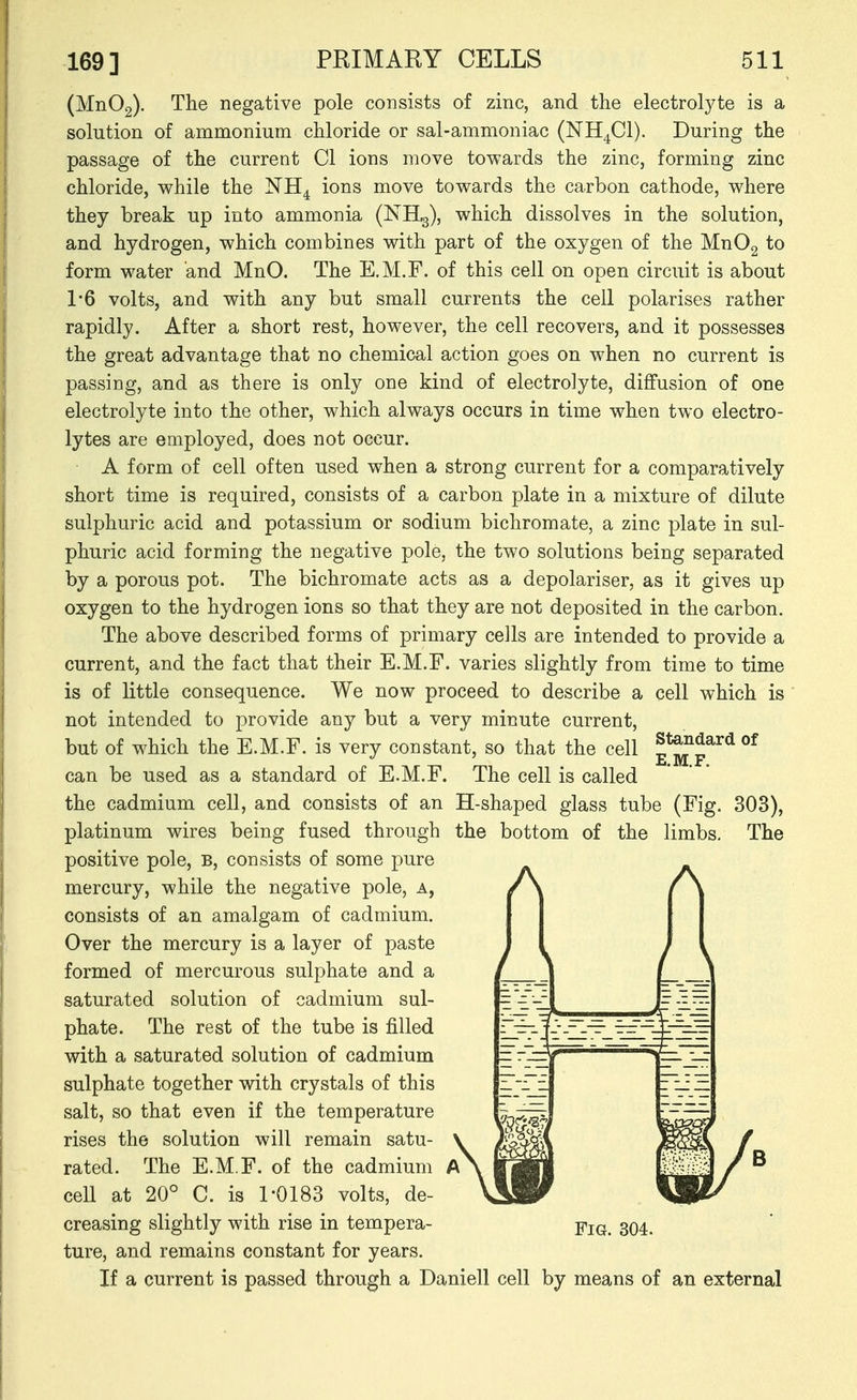 (Mn02). The negative pole consists of zinc, and the electrolyte is a solution of ammonium chloride or sal-ammoniac (NH^Cl). During the passage of the current CI ions move towards the zinc, forming zinc chloride, while the NH^ ions move towards the carbon cathode, where they break up into ammonia (NHg), which dissolves in the solution, and hydrogen, which combines with part of the oxygen of the MnOg to form water and MnO. The E.M.F. of this cell on open circuit is about 1*6 volts, and with any but small currents the cell polarises rather rapidly. After a short rest, however, the cell recovers, and it possesses the great advantage that no chemical action goes on when no current is passing, and as there is only one kind of electrolyte, diffusion of one electrolyte into the other, which always occurs in time when two electro- lytes are employed, does not occur. A form of cell often used when a strong current for a comparatively short time is required, consists of a carbon plate in a mixture of dilute sulphuric acid and potassium or sodium bichromate, a zinc plate in sul- phuric acid forming the negative pole, the two solutions being separated by a porous pot. The bichromate acts as a depolariser, as it gives up oxygen to the hydrogen ions so that they are not deposited in the carbon. The above described forms of primary cells are intended to provide a current, and the fact that their E.M.F. varies slightly from time to time is of little consequence. We now proceed to describe a cell which is not intended to provide any but a very minute current, but of which the E.M.F. is very constant, so that the cell can be used as a standard of E.M.F. The cell is called the cadmium cell, and consists of an platinum wires being fused through positive pole, b, consists of some pure mercury, while the negative pole, a, consists of an amalgam of cadmium. Over the mercury is a layer of paste formed of mercurous sulphate and a saturated solution of cadmium sul- phate. The rest of the tube is filled with a saturated solution of cadmium sulphate together with crystals of this salt, so that even if the temperature rises the solution will remain satu- rated. The E.M.F. of the cadmium cell at 20° C. is 1-0183 volts, de- creasing slightly with rise in tempera- ture, and remains constant for years. If a current is passed through a Daniell cell by means of an external Standard of E.M.F. H-shaped glass tube (Fig. 303), the bottom of the limbs. The Fig. 304.