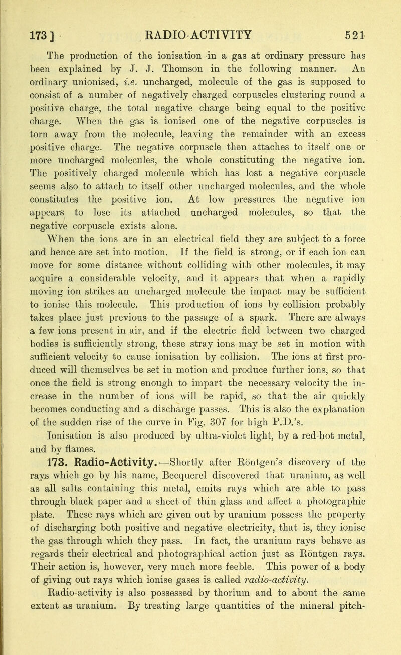 The production of the ionisation in a gas at ordinary pressure has been explained by J. J. Thomson in the following manner. An ordinary unionised, i.e. uncharged, molecule of the gas is supposed to consist of a number of negatively charged corpuscles clustering round a positive charge, the total negative charge being equal to the positive charge. When the gas is ionised one of the negative corpuscles is torn away from the molecule, leaving the remainder with an excess positive charge. The negative corpuscle then attaches to itself one or more uncharged molecules, the whole constituting the negative ion. The positively charged molecule which has lost a negative corpuscle seems also to attach to itself other uncharged molecules, and the whole constitutes the positive ion. At low pressures the negative ion appears to lose its attached uncharged molecules, so that the negative corpuscle exists alone. When the ions are in an electrical field they are subject to a force and hence are set into motion. If the field is strong, or if each ion can move for some distance without colliding with other molecules, it may acquire a considerable velocity, and it appears that when a rapidly moving ion strikes an uncharged molecule the impact may be sufficient to ionise this molecule. This production of ions by collision probably takes place just previous to the passage of a spark. There are always a few ions present in air, and if the electric field between two charged bodies is sufficiently strong, these stray ions may be set in motion with sufficient velocity to cause ionisation by collision. The ions at first pro- duced will themselves be set in motion and produce further ions, so that once the field is strong enough to impart the necessary velocity the in- crease in the n amber of ions will be rapid, so that the air quickly becomes conducting and a discharge passes. This is also the explanation of the sudden rise of the curve in Fig. 307 for high P.D.'s. Ionisation is also produced by ultra-violet light, by a red-hot metal, and by flames. 173. Radio-Activity.—Shortly after Rontgen's discovery of the rays which go by his name, Becquerel discovered that uranium, as well as all salts containing this metal, emits rays which are able to pass through black paper and a sheet of thin glass and affect a photographic plate. These rays which are given out by uranium possess the property of discharging both positive and negative electricity, that is, they ionise the gas through which they pass. In fact, the uranium rays behave as regards their electrical and photographical action just as Rontgen rays. Their action is, however, very much more feeble. This power of a body of giving out rays which ionise gases is called radio-activity. Radio-activity is also possessed by thorium and to about the same extent as uranium. By treating large quantities of the mineral pitch-