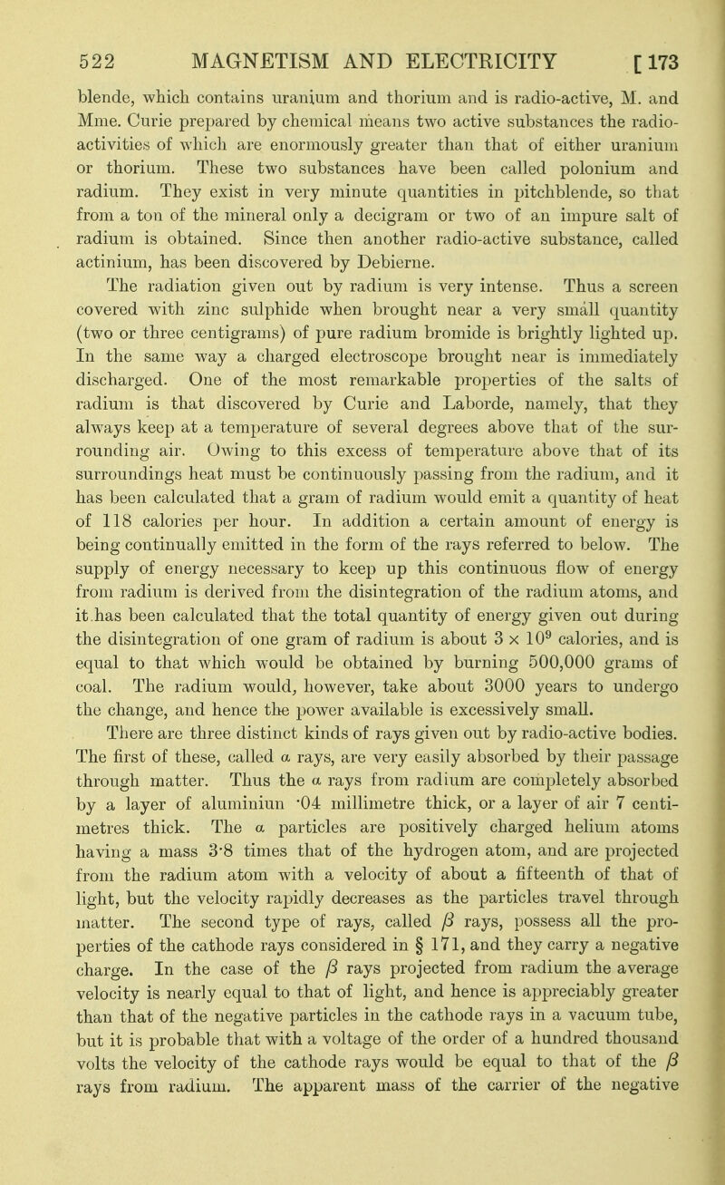 blende, which, contains uranium and thorium and is radio-active, M. and Mme, Curie prepared by chemical means two active substances the radio- activities of which are enormously greater than that of either uranium or thorium. These two substances have been called polonium and radium. They exist in very minute quantities in pitchblende, so that from a ton of the mineral only a decigram or two of an impure salt of radium is obtained. Since then another radio-active substance, called actinium, has been discovered by Debierne. The radiation given out by radium is very intense. Thus a screen covered with zinc sulphide when brought near a very small quantity (two or three centigrams) of pure radium bromide is brightly lighted up. In the same way a charged electroscope brought near is immediately discharged. One of the most remarkable properties of the salts of radium is that discovered by Curie and Laborde, namely, that they always keep at a temperature of several degrees above that of the sur- rounding air. Owing to this excess of temperature above that of its surroundings heat must be continuously passing from the radium, and it has been calculated that a gram of radium would emit a quantity of heat of 118 calories per hour. In addition a certain amount of energy is being continually emitted in the form of the rays referred to below. The supply of energy necessary to keep up this continuous flow of energy from radium is derived from the disintegration of the radium atoms, and it.has been calculated that the total quantity of energy given out during the disintegration of one gram of radium is about 3x10^ calories, and is equal to that which would be obtained by burning 500,000 grams of coal. The radium would^ however, take about 3000 years to undergo the change, and hence the power available is excessively smaU. There are three distinct kinds of rays given out by radio-active bodies. The first of these, called a rays, are very easily absorbed by their jDassage through matter. Thus the a rays from radium are completely absorbed by a layer of aluminiun '04 millimetre thick, or a layer of air 7 centi- metres thick. The a particles are positively charged helium atoms having a mass 3*8 times that of the hydrogen atom, and are projected from the radium atom with a velocity of about a fifteenth of that of light, but the velocity rapidly decreases as the particles travel through matter. The second type of rays, called rays, possess all the pro- perties of the cathode rays considered in § 171, and they carry a negative charge. In the case of the fS rays projected from radium the average velocity is nearly equal to that of light, and hence is appreciably greater than that of the negative particles in the cathode rays in a vacuum tube, but it is probable that with a voltage of the order of a hundred thousand volts the velocity of the cathode rays would be equal to that of the P rays from radium. The apparent mass of the carrier of the negative