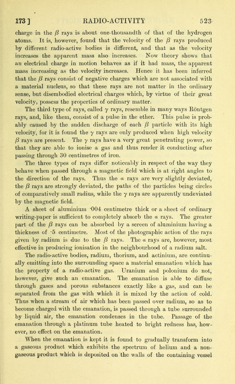 charge in the /3 rays is about one-thousandth of that of the hydrogen atoms. It is, however, found that the velocity of the P rays produced by different radio-active bodies is different, and that as the velocity increases the apparent mass also increases. Now theory shows that an electrical charge in motion behaves as if it had mass, the apparent mass increasing as the velocity increases. Hence it has been inferred that the /3 rays consist of negative charges which are not associated with a material nucleus, so that these rays are not matter in the ordinary sense, but disembodied electrical charges which, by virtue of their great velocity, possess the properties of ordinary matter. The third type of rays, called y rays, resemble in many ways Kontgen rays, and, like them, consist of a pulse in the ether. This pulse is prob- ably caused by the sudden discharge of each fS particle with its high velocity, for it is found the y rays are only produced when high velocity P rays are present. The y rays have a very great penetrating power, so that they are able to ionise a gas and thus render it conducting after passing through 30 centimetres of iron. The three types of rays differ noticeably in respect of the way they behave when passed through a magnetic field which is at right angles to the direction of the rays. Thus the a rays are very slightly deviated, the f3 rays are strongly deviated, the paths of the particles being circles of comparatively small radius, while the y rays are apparently undeviated by the magnetic field. A sheet of aluminium '004 centimetre thick or a sheet of ordinary writing-paper is sufficient to completely absorb the a rays. The greater part of the /3 rays can be absorbed by a screen of aluminium having a thickness of -5 centimetre. Most of the photographic action of the rays given by radium is due to the /5 rays. The a rays are, however, most effective in producing ionisation in the neighbourhood of a radium salt. The radio-active bodies, radium, thorium, and actinium, are continu- ally emitting into the surrounding space a material emanation which has the property of a radio-active gas. Uranium and polonium do not, however, give such an emanation. The emanation is able to diffuse through gases and porous substances exactly like a gas, and can be separated from the gas with which it is mixed by the action of cold. Thus when a stream of air which has been passed over radium, so as to become charged with the emanation, is passed through a tube surrounded by liquid air, the emanation condenses in the tube. Passage of the emanation through a platinum tube heated to bright redness has, how- ever, no effect on the emanation. When the emanation is kept it is found to gradually transform into a gaseous product which exhibits the spectrum of helium and a non- gaseous product which is deposited on the walls of the containing vessel