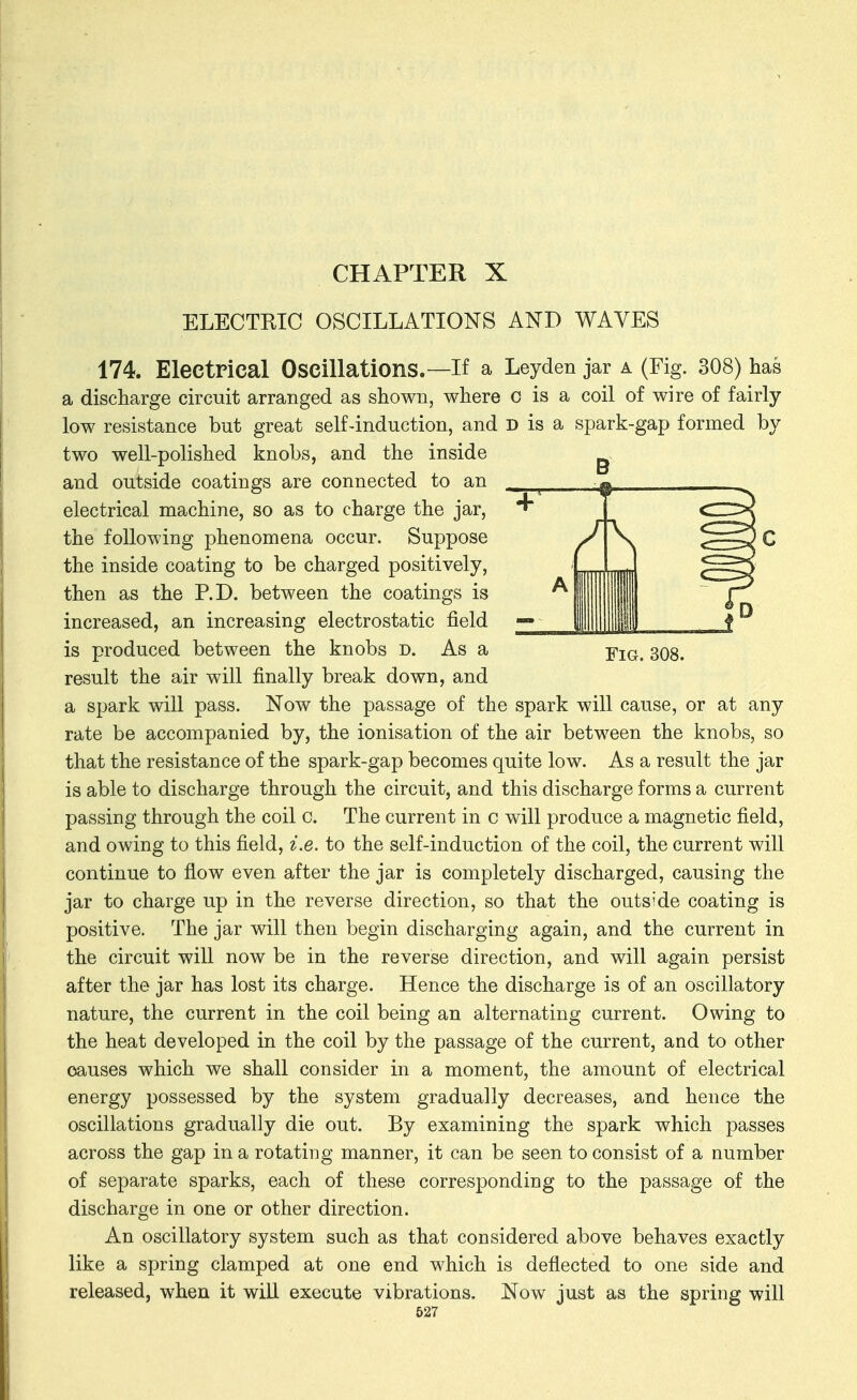 ELECTRIC OSCILLATIONS AND WAVES Fig. 308. 174. Electrical Oscillations.—If a Leyden jar a (Fig. 308) has a discharge circuit arranged as shown, where c is a coil of wire of fairly- low resistance but great self-induction, and d is a spark-gap formed by two well-polished knobs, and the inside and outside coatings are connected to an electrical machine, so as to charge the jar, the following phenomena occur. Suppose the inside coating to be charged positively, then as the P.D. between the coatings is increased, an increasing electrostatic field is produced between the knobs d. As a result the air will finally break down, and a spark will pass. Now the passage of the spark will cause, or at any rate be accompanied by, the ionisation of the air between the knobs, so that the resistance of the spark-gap becomes quite low. As a result the jar is able to discharge through the circuit, and this discharge forms a current passing through the coil c. The current in c will produce a magnetic field, and owing to this field, i.e. to the self-induction of the coil, the current will continue to flow even after the jar is completely discharged, causing the jar to charge up in the reverse direction, so that the outside coating is positive. The jar will then begin discharging again, and the current in the circuit will now be in the reverse direction, and will again persist after the jar has lost its charge. Hence the discharge is of an oscillatory nature, the current in the coil being an alternating current. Owing to the heat developed in the coil by the passage of the current, and to other causes which we shall consider in a moment, the amount of electrical energy possessed by the system gradually decreases, and hence the oscillations gradually die out. By examining the spark which passes across the gap in a rotating manner, it can be seen to consist of a number of separate sparks, each of these corresponding to the passage of the discharge in one or other direction. An oscillatory system such as that considered above behaves exactly like a spring clamped at one end which is deflected to one side and released, when it will execute vibrations. Now just as the spring will