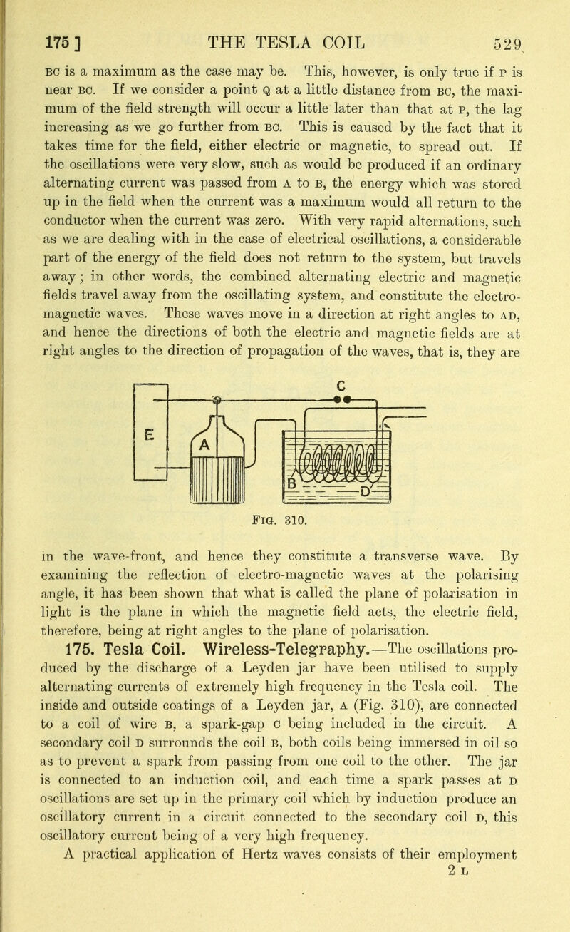 BC is a maximum as the case may be. This, however, is only true if p is near bc. If we consider a point Q at a little distance from bc, the maxi- mum of the field strength will occur a little later than that at p, the lag increasing as we go further from bo. This is caused by the fact that it takes time for the field, either electric or magnetic, to spread out. If the oscillations were very slow, such as would be produced if an ordinary alternating current was passed from A to B, the energy which was stored up in the field when the current was a maximum would all return to the conductor when the current was zero. With very rapid alternations, such as we are dealing with in the case of electrical oscillations, a considerable part of the energy of the field does not return to the system, but travels away; in other words, the combined alternating electric and magnetic fields travel away from the oscillating system, and constitute the electro- magnetic waves. These waves move in a direction at right angles to ad, and hence the directions of both the electric and magnetic fields are at right angles to the direction of propagation of the waves, that is, they are C Fm. 310. in the wave-front, and hence they constitute a transverse wave. By examining the reflection of electro-magnetic waves at the polarising angle, it has been shown that what is called the plane of polarisation in light is the plane in which the magnetic field acts, the electric field, therefore, being at right angles to the plane of polarisation. 175. Tesla Coil. Wireless-Telegraphy.—The oscillations pro- duced by the discharge of a Leyden jar have been utilised to supply alternating currents of extremely high frequency in the Tesla coil. The inside and outside coatings of a Leyden jar, a (Fig. 310), are connected to a coil of wire b, a spark-gap c being included in the circuit. A secondary coil d surrounds the coil B, both coils being immersed in oil so as to prevent a spark from passing from one coil to the other. The jar is connected to an induction coil, and each time a spark passes at d oscillations are set up in the primary coil which by induction produce an oscillatory current in a circuit connected to the secondary coil d, this oscillatory current being of a very high frequency. A practical application of Hertz waves consists of their employment 2 L