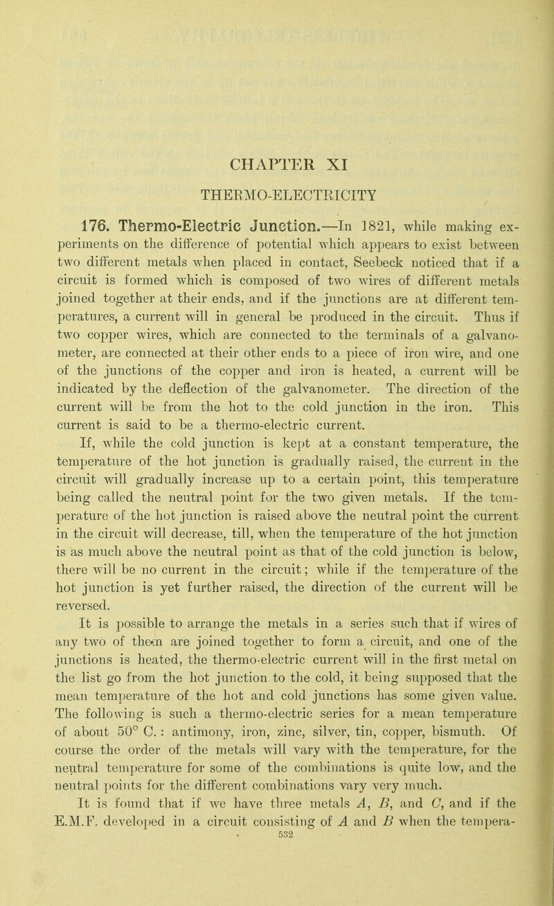 THEEMO-ELECTEICITY 176. ThePmo-Electric Junction.—In 1821, while making ex- periments on the difference of potential which appears to exist between two different metals when placed in contact, Seebeck noticed that if a circuit is formed which is composed of two wires of different metals joined together at their ends, and if the junctions are at different tem- peratures, a current will in general be produced in the circuit. Thus if two copper wires, which are connected to the terminals of a galvano- meter, are connected at their other ends to a piece of iron wire, and one of the junctions of the copper and iron is heated, a current will be indicated by the deflection of the galvanometer. The direction of the current will be from the hot to the cold junction in the iron. This current is said to be a thermo-electric current. If, while the cold junction is kept at a constant temperature, the temperature of the hot junction is gradually raised, the current in the circuit will gradually increase up to a certain point, this temperature being called the neutral point for the two given metals. If the tem- perature of the hot junction is raised above the neutral point the current in the circuit will decrease, till, when the temperature of the hot junction is as much above the neutral point as that of the cold junction is below, there will be no current in the circuit; while if the temperature of the hot junction is yet further raised, the direction of the current will be reversed. It is possible to arrange the metals in a series such that if wires of any two of the*ii are joined together to form a circuit, and one of the junctions is heated, the thermo-electric current will in the first metal on the list go from the hot junction to the cold, it being supposed that the mean temperature of the hot and cold junctions has some given value. The following is such a thermo-electric series for a mean temperature of about 50° C. : antimony, iron, zinc, silver, tin, copper, bismuth. Of course the order of the metals will vary with the temperature, for the neutral temperature for some of the combinations is quite low, and the neutral points for the different combinations vary very much. It is found that if we have three metals A, B, and C, and if the E.M.F, developed in a circuit consisting of A and B when the tempera-