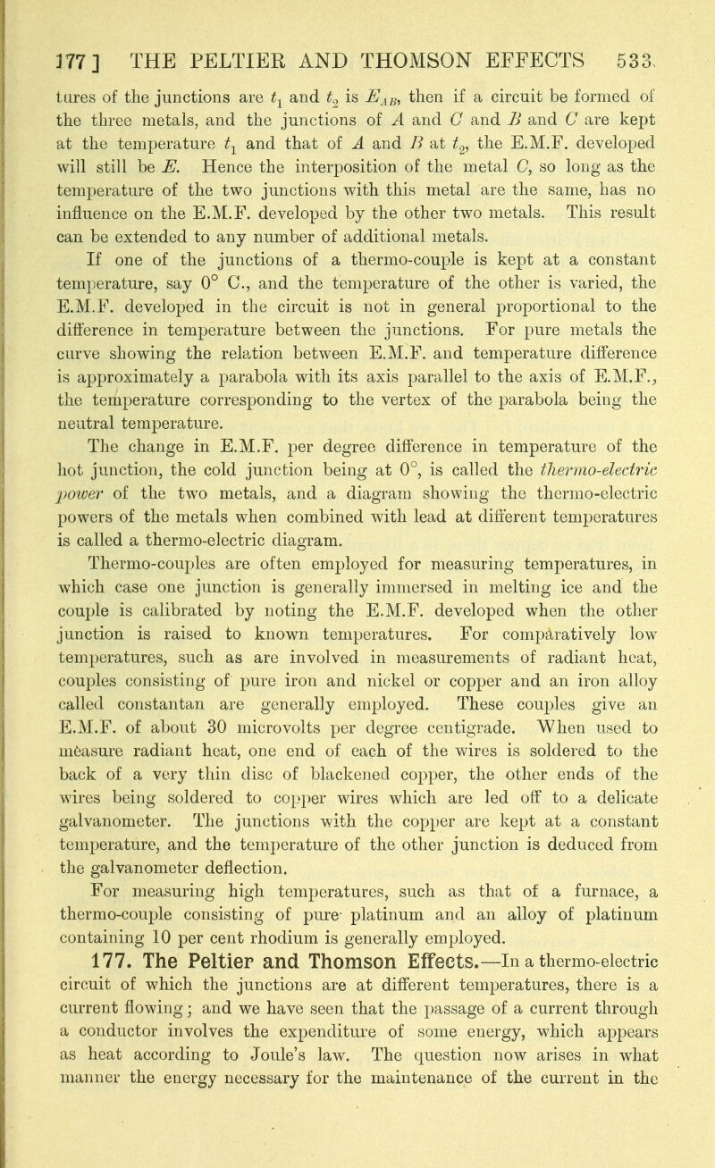 lures of the junctions are t-^ and t.^ is ^43, then if a circuit be formed of the three metals, and the junctions of A and G and B and C are kept at the temperature t-^ and that of A and B at t^, the E.M.F. developed will still be E. Hence the interposition of the metal C, so long as the temperature of the two junctions with this metal are the same, has no influence on the E.M.F. developed by the other two metals. This result can be extended to any number of additional metals. If one of the junctions of a thermo-couple is kept at a constant temperature, say 0° C, and the temperature of the other is varied, the E.M.F. developed in the circuit is not in general proportional to the difference in temperature between the junctions. For pure metals the curve showing the relation between E.M.F. and temperature difference is approximately a parabola with its axis parallel to the axis of E.M.F.^, the temperature corresponding to the vertex of the parabola being the neutral temperature. The change in E.M.F. per degree difference in temperature of the hot junction, the cold junction being at 0°, is called the tliermo-electrie 2)0wer of the two metals, and a diagram showing the thermo-electric powers of the metals when combined with lead at different temperatures is called a thermo-electric diagram. Thermo-couples are often employed for measuring temperatures, in which case one junction is generally immersed in melting ice and the couple is calibrated by noting the E.M.F. developed when the other junction is raised to known temperatures. For comparatively low temperatures, such as are involved in measurements of radiant heat, couples consisting of pure iron and nickel or copper and an iron alloy called constantan are generally employed. These couples give an E.M.F. of about 30 microvolts per degree centigrade. When used to measure radiant heat, one end of each of the wires is soldered to the back of a very thin disc of blackened copper, the other ends of the wires being soldered to copper wires which are led off to a delicate galvanometer. The junctions with the copper are kept at a constant temperature, and the temperature of the other junction is deduced from the galvanometer deflection. For measuring high temperatures, such as that of a furnace, a thermo-couple consisting of pure' platinum and an alloy of platinum containing 10 per cent rhodium is generally employed. 177. The Peltier and Thomson Effects.—In a thermo-electric circuit of which the junctions are at different temperatures, there is a current flowing; and we have seen that the passage of a current through a conductor involves the expenditure of some energy, which appears as heat according to Joule's law. The question now arises in what manner the energy necessary for the maintenance of the current in the