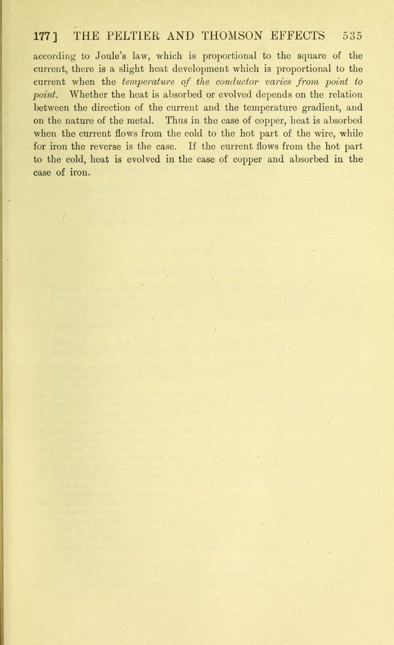 according to Joule's law, which is proportional to the square of the current, there is a slight heat development which is proportional to the current when the temperature of the conductor varies from point to jpoint. Whether the heat is absorbed or evolved depends on the relation between the direction of the current and the temperature gradient, and on the nature of the metal. Thus in the case of copper, heat is absorbed when the current flows from the cold to the hot part of the wire, while for iron the reverse is the case. If the current flows from the hot part to the cold, heat is evolved in the case of copper and absorbed in the case of iron.