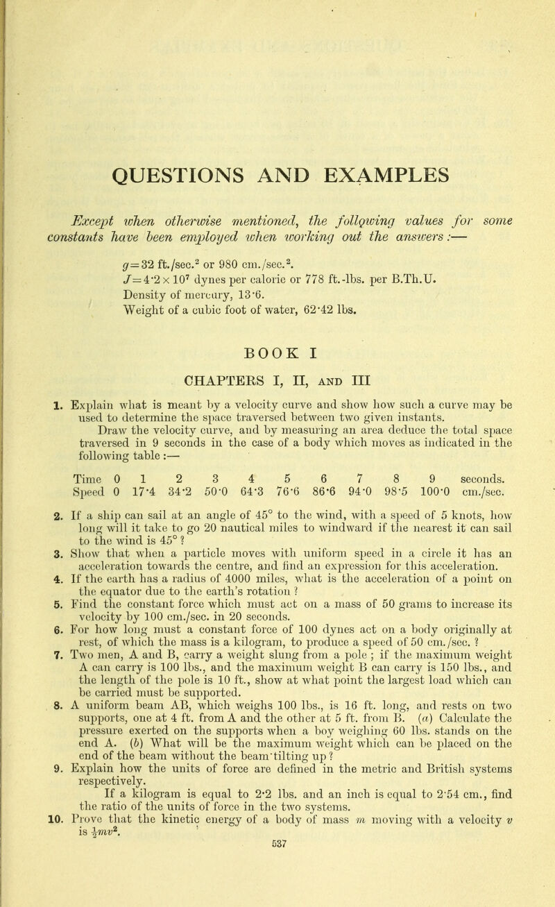 QUESTIONS AND EXAMPLES Except when otherwise mentioned, the follgiving values for some constants have been employed when ivorking out the ansioers:— g=S2 ft./sec.or 980 cm./sec. 2. /=4-2x 10' dynes per calorie or 778 ft.-lbs. per B.Th.U. Density ofmercary, 13*6. Weight of a cubic foot of water, 62*42 lbs. BOOK I CHAPTERS I, II, AND III 1. Explain what is meant by a velocity curve and show how such a curve may be used to determine the space traversed between two given instants. Draw the velocity curve, and by measuring an area deduce the total space traversed in 9 seconds in the case of a body which moves as indicated in the following table :— Time 0123456789 seconds. Speed 0 17*4 34-2 SO'O 64'3 76-6 86-6 94'0 98-5 100*0 cm./sec. 2. If a ship can sail at an angle of 45° to the wind, with a speed of 5 knots, how long will it take to go 20 nautical miles to windward if tlie nearest it can sail to the wind is 45° ? 3. Show that when a particle moves with uniform speed in a circle it has an acceleration towards the centre, and find an expression for this acceleration. 4. If the earth has a radius of 4000 miles, what is the acceleration of a point on the equator due to the earth's rotation ? 5. Find the constant force which must act on a mass of 50 grams to increase its velocity by 100 cm./sec. in 20 seconds. 6. For how long must a constant force of 100 dynes act on a body originally at rest, of which the mass is a kilogram, to produce a speed of 50 cm./sec. ? 7. Two men, A and B, carry a weight slung from a pole ; if the maximum weight A can carry is 100 lbs., and the maximum weight B can carry is 150 lbs., and the length of the pole is 10 ft., show at what point the largest load which can be carried must be supported. 8. A uniform beam AB, which weighs 100 lbs., is 16 ft. long, and rests on two supports, one at 4 ft. from A and the other at 5 ft. from B. (a) Calculate the pressure exerted on the supports when a boy Aveighing 60 lbs. stands on the end A. (b) What will be the maximum weight which can be placed on the end of the beam without the beam tilting up ? 9. Explain how the units of force are defined in the metric and British systems respectively. If a kilogram is equal to 2*2 lbs. and an inch is equal to 2-54 cm., find the ratio of the units of force in the two systems. 10. Prove that the kinetic energy of a body of mass m moving with a velocity v is h^iv^. '