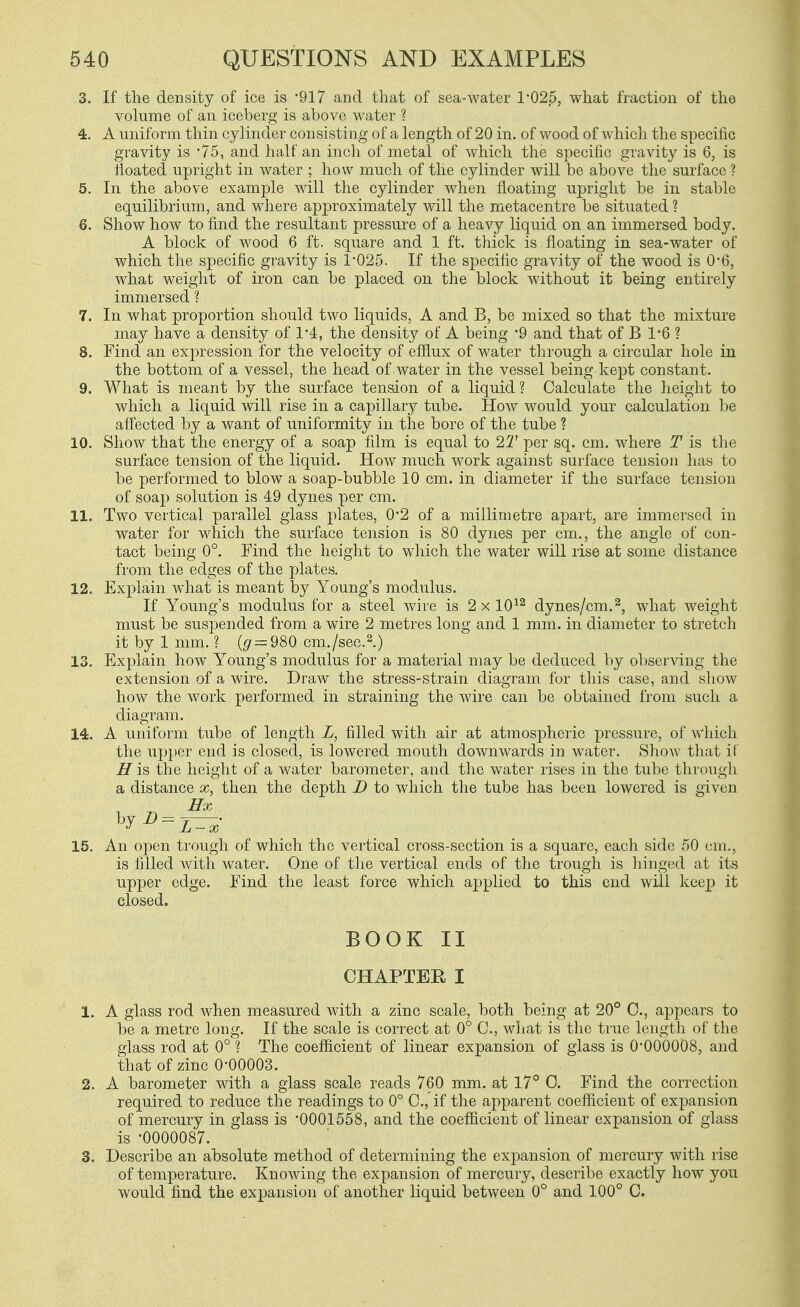 3. If the density of ice is -917 and that of sea-water 1*025, what fraction of the volume of an iceberg is above Avater ? 4. A uniform thin cylinder consisting of a length of 20 in. of wood of which the specific gravity is 75, and half an inch of metal of which the specific gravity is 6, is floated upright in water ; how much of the cylinder will be above the surface ? 5. In the above example will the cylinder when floating upright be in stable equilibrium, and where approximately Avill the metacentre be situated ? 6. Show how to find the resultant pressure of a heavy liquid on an immersed body. A block of wood 6 ft. square and 1 ft. thick is floating in sea-water of which the specific gravity is 1-025. If the specific gravity of the wood is 0*6, what weiglit of iron can be placed on the block without it being entirely immersed ? 7. In what proportion should two liquids, A and B, be mixed so that the mixture may have a density of 1'4, the density of A being '9 and that of B 1-6 ? 8. Find an expression for the velocity of efflux of water through a circular hole in the bottom of a vessel, the head of water in the vessel being kept constant. 9. What is meant by the surface tension of a liquid ? Calculate the height to which a liquid will rise in a capillary tube. How would your calculation be affected by a want of uniformity in the bore of the tube ? 10. Show that the energy of a soap film is equal to 2T per sq. cm. where T is the surface tension of the liquid. How much work against surface tension has to be performed to blow a soap-bubble 10 cm. in diameter if the surface tension of soap solution is 49 dynes per cm. 11. Two vertical parallel glass plates, 0*2 of a millimetre apart, are immersed in water for which the surface tension is 80 dynes per cm., the angle of con- tact being 0°. Find the height to which the water will rise at some distance from the edges of the plates. 12. Explain what is meant by Young's modulus. If Young's modulus for a steel wire is 2x10^^ dynes/cm.2, what weight must be suspended from a wire 2 metres long and 1 mm. in diameter to stretch it by 1 mm. ? ((7 = 980 cm./sec.^.) 13. Explain how Young's modulus for a material may be deduced by obser%dng the extension of a wire. Draw the stress-strain diagram for this case, and show how the work performed in straining the wire can be obtained from such a diagram. 14. A uniform tube of length L, filled with air at atmospheric pressure, of which the upper end is closed, is lowered mouth downwards in water. Show that it' H is the height of a water barometer, and the water rises in the tube through a distance x, then the depth D to wdiich the tube has been lowered is given 15. An open trough of which the vertical cross-section is a square, each side 50 cm., is filled with water. One of the vertical ends of the trough is hinged at its upper edge. Find the least force which applied to this end will keep it closed. BOOK II CHAPTEE I 1. A glass rod when measured with a zinc scale, both being at 20° C, appears to be a metre long. If the scale is correct at 0° C, what is the true length of the glass rod at 0° ? The coefficient of linear expansion of glass is 0-000008, and that of zinc O'OOOOS. 2. A barometer with a glass scale reads 760 mm. at 17° C. Find the correction required to reduce the readings to 0° C, if the apparent coefficient of expansion of mercury in glass is '0001558, and the coefficient of linear expansion of glass is -0000087. 3. Describe an absolute method of determining the expansion of mercury with rise of temperature. Knowing the expansion of mercury, describe exactly how you would find the expansion of another liquid between 0° and 100° C.