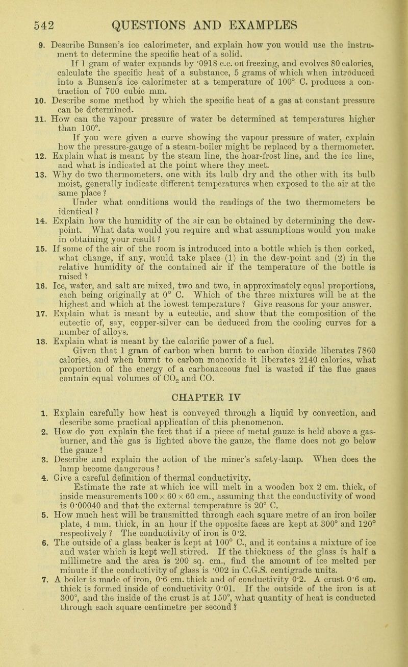 9. Describe Bunsen's ice calorimeter, and explain how you would use the instru- ment to determine the specific heat of a solid. If 1 gram of water expands by '0918 c.c. on freezing, and evolves 80 calories, calculate the specific lieat of a substance, 5 grams of which when introduced into a Bunsen's ice calorimeter at a temperature of 100° C. produces a con- traction of 700 cubic mm. 10. Describe some method by which the specific heat of a gas at constant pressure can be determined. 11. How can the vapour pressure of water be determined at temperatures higher than 100°. If you were given a curve showing the vapour pressure of water, explain how the pressure-gauge of a steam-boiler might be replaced by a thermometer. 12. Explain what is meant by the steam line, the hoar-frost line, and the ice line, and what is indicated at the point where they meet. 13. Why do two thermometers, one with its bulb dry and the other with its bulb moist, generally indicate diff'erent temperatures when exposed to the air at the same place ? Under what conditions would the readings of the two thermometers be identical ? 14. Explain how the humidity of the air can be obtained by determining the dew- point. What data would you require and what assumptions would you make in obtaining your result ? 15. If some of the air of the room is introduced into a bottle which is then corked, what change, if any, would take place (1) in the dew-point and (2) in the relative humidity of the contained air if the temperature of the bottle is raised ? 16. Ice, water, and salt are mixed, two and two, in approximately equal proportions, each being originally at 0° C. Which of the three mixtures will be at the highest and which at the lowest temperature ? Give reasons for your answer. 17. Explain what is meant by a eutectic, and show that the composition of the eutectic of, say, copper-silver can be deduced from the cooling curves for a number of alloys. 18. Explain what is meant by the calorific power of a fuel. Given that 1 gram of carbon when burnt to carbon dioxide liberates 7860 calories, and when burnt to carbon monoxide it liberates 2140 calories, what proportion of the energy of a carbonaceous fuel is wasted if the flue gases contain equal volumes of COg and CO. CHAPTER IV 1. Explain carefully how heat is conveyed through a liquid by convection, and describe some practical application of tliis phenomenon. 2. How do you explain the fact that if a piece of metal gauze is held above a gas- burner, and the gas is lighted above the gauze, the flame does not go below the gauze ? 3. Describe and explain the action of the miner's safety-lamp. When does the lamp become dangerous ? 4. Give a careful definition of thermal conductivity. Estimate the rate at which ice will melt in a wooden box 2 cm. thick, of inside measurements 100 x 60 x 60 cm., assuming that the conductivity of wood is 0'00040 and that the external temperature is 20° C. 5. How much heat will be transmitted through each square metre of an iron boiler plate, 4 mm. thick, in an hour if the opposite faces are kept at 300° and 120° respectively ? The conductivity of iron is 0 '2. 6. The outside of a glass beaker is kept at 100° C, and it contains a mixture of ice and water which is kept well stirred. If the thickness of the glass is half a millimetre and the area is 200 sq. cm., find the amount of ice melted per minute if the conductivity of glass is '002 in C.G.S. centigrade units. 7. A boiler is made of iron, 06 cm. thick and of conductivity 0*2. A crust 06 cm. thick is formed inside of conductivity 0*01. If the outside of the iron is at 300°, and the inside of the crust is at 150°, what quantity of heat is conducted through each square centimetre per second ?