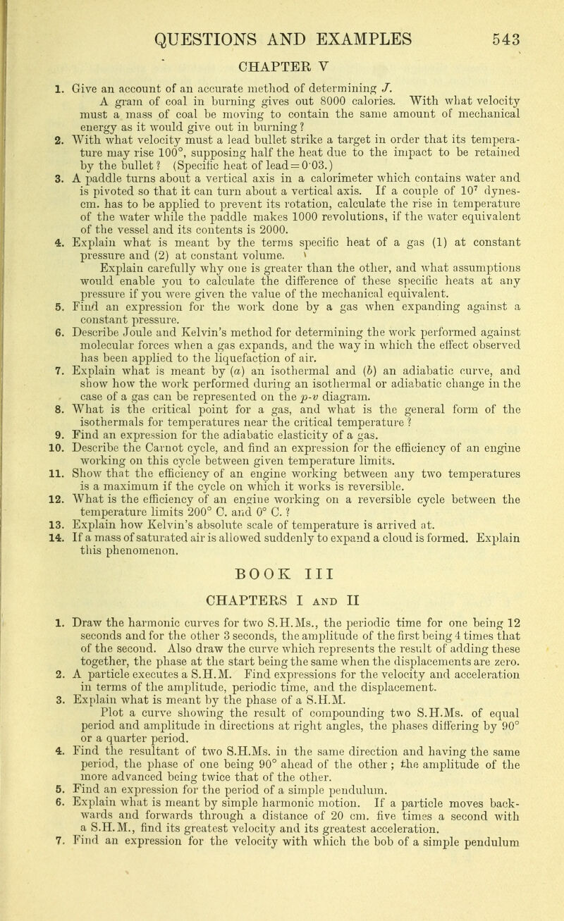 CHAPTER V 1. Give an account of an accurate method of determining /. A gram of coal in burning gives out 8000 calories. With what velocity- must a mass of coal be moving to contain the same amount of mechanical energy as it would give out in burning ? 2. With what velocity must a lead bullet strike a target in order that its tempera- ture may rise 100°, supposing half the heat due to the impact to be retained by the bullet ? (Specific heat of lead = 0-03.) 3. A paddle turns about a vertical axis in a calorimeter which contains water and is pivoted so that it can turn about a vertical axis. If a couple of lO'' dynes- cm. has to l)e applied to prevent its rotation, calculate the rise in temperature of the water while the paddle makes 1000 revolutions, if the water equivalent of the vessel and its contents is 2000. 4. Explain what is meant by the terms specific heat of a gas (1) at constant pressure and (2) at constant volume. ^ Explain carefully why one is greater than the other, and what assumptions would enable you to calculate the difference of these specific heats at any pressure if you were given the value of the mechanical equivalent. 5. Find an expression for the work done by a gas when expanding against a constant pressure. 6. Describe Joule and Kelvin's method for determining the work performed against molecular forces when a gas expands, and the way in which the eff'ect observed lias been applied to the liquefaction of air. 7. Explain what is meant by {a) an isothermal and (&) an adiabatic curve, and show how the work performed during an isothermal or adiabatic change in the case of a gas can be represented on the p-v diagram. 8. What is the critical point for a gas, and what is the general form of the isothermals for temperatures near the critical temperature ? 9. Find an expression for the adiabatic elasticity of a gas. 10. Describe the Carnot cycle, and find an expression for the efficiency of an engine working on this cycle between given temperature limits. 11. Show that the efficiency of an engine working between any two temperatures is a maximum if the cycle on which it works is reversible. 12. What is the efficiency of an engine working on a reversible cycle between the temperature limits 200° 0. and 0° C. ? 13. Explain how Kelvin's absolute scale of temperature is arrived at. 14. If a mass of saturated air is allowed suddenly to expand a cloud is formed. Explain this phenomenon. BOOK III CHAPTERS I AND n 1. Draw the harmonic curves for two S.H.Ms., the periodic time for one being 12 seconds and for the other 3 seconds, the amplitude of the first being 4 times that of the second. Also draw the curve which represents the result of adding these together, the phase at the start being the same when the displacements are zero. 2. A particle executes a S.H.M. Find expressions for the velocity and acceleration in terms of the amplitude, periodic time, and the displacement. 3. Explain what is meant by the phase of a S.H.M. Plot a curve showing the result of compounding two S.H.Ms, of equal period and amplitude in directions at right angles, the phases differing by 90° or a quarter period. 4. Find the resultant of two S.H.Ms, in the same direction and having the same period, the phase of one being 90° ahead of the other; the amplitude of the more advanced being twice that of the other. 5. Find an expression for the period of a simple pendulum. 6. Explain what is meant by simple harmonic motion. If a particle moves back- wards and forwards through a distance of 20 cm. five times a second with a S.H.M., find its greatest velocity and its greatest acceleration. 7. Find an expression for the velocity with which the bob of a simple pendulum