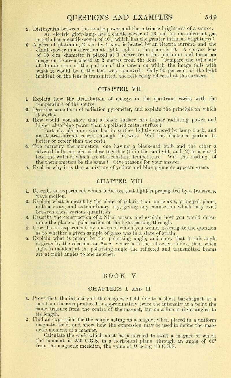 5. Distinguish between the candle-power and the intrinsic brightness of a source. An electric glow-lamp has a candle-power of 16 and an incandescent gas mantle has a candle-power of 40 ; which has the greater intrinsic brightness ? 6. A piece of platinum, 2 cm. by 4 cm., is heated by an electric current, and the ^ candle-power in a direction at right angles to the plane is 10. A convex lens of 10 cm. diameter is placed at 1 metre from the platinum and forms an image on a screen placed at 2 metres from the lens. Compare the intensity of illumination of the portion of the screen on which the image falls with what it would be if the lens were removed. Only 90 per cent, of the light incident on the lens is transmitted, the rest being reflected at the surfaces. CHAPTER VII 1. Explain how the distribution of energy in the spectrum varies with the temperature of the source. 2. Describe some form of radiation pyrometer, and explain the principle on which it works. 3. How would you show that a black surface has higher radiating power and higher absorbing power than a polished metal surface ? Part of a platinum wire has its surface lightly covered by lamp-black, and an electric current is sent through the wire. Will the blackened portion be hotter or cooler than the rest ? 4. Two mercury thermometers, one having a blackened bulb and the other a silvered bulb, are placed close together (1) in the sunlight, and (2) in a closed box, the walls of which are at a constant temperature. Will the readings of the thermometers be the same ? Give reasons for your answer. 5. Explain why it is that a mixture of yellow and blue pigments appears green. CHAPTER VIII 1. Describe an experiment which indicates that light is propagated by a transverse wave motion. 2. Explain what is meant by the plane of polarisation, optic axis, principal plane, ordinary ray, and extraordinary ray, giving any connection which may exist between these various quantities. 3. Describe the construction of a Nicol prism, and explain how you would deter- mine the plane of polarisation of the light passing through. 4. Describe an experiment by means of which you would investigate the question as to whether a given sample of glass was in a state of strain. 5. Explain what is meant by the polarising angle, and show that if this angle is given by the relation tan d — n, where n is the refractive index, then when light is incident at the polarising angle the reflected and transmitted beams are at right angles to one another. BOOK V CHAPTERS I AND II 1. Prove that the intensity of the magnetic field due to a short bar-magnet at a point on the axis produced is approximately twice the intensity at a point the same distance from the centre of the magnet, but on a line at right angles to its length. 2. Find an expression for the couple acting on a magnet when placed in a uniform magnetic field, and show how the expression may be used to define the mag- netic moment of a magnet. Calculate the work which must be performed to twist a magnet of which the moment is 250 C.G.S. in a horizontal plane through an angle of 60'' from the magnetic meridian, the value of H being -18 C.G.S.