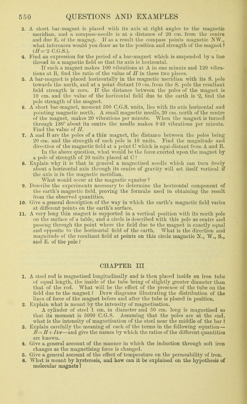 3. A short bar-maguet is placed with its axis at right angles to the magnetic meridian, and a compass-needle is at a distance of 20 cm. from the centre and dne E. of the magnet. If as a result the compass points magnetic NW., what inferences would you draw as to the position and strength of the magnet ? {H=-2 CG.S.). 4. Find an expression for the period of a bar-magnet which is suspended by a fine thread in a magnetic field so that its axis is horizontal. If such a magnet makes 100 vibrations at A in one minute and 120 vibra- tions at B, find the ratio of the value of H in these two places. 5. A bar-magnet is placed horizontally in the magnetic meridian with its S. pole towards the north, and at a point distant 10 cm. from the S. pole the resultant field strength is zero. If the distance between the poles of the magnet is 10 cm. and the value of the horizontal field due to the earth is 2, find the pole strength of the magnet. 6. A short bar-magnet, moment 500 C.G.S. units, lies with its axis horizontal and pointing magnetic north. A small magnetic needle, 20 cm. north of the centre of the magnet, makes 20 vibrations per minute. When the magnet is turned through 180° about its centre the needle makes 8'49 vibrations per minute. Find the value of H. 7. A and B are the poles of a thin magnet, the distance between the poles being 20 cm. and the strength of each pole is 10 units. Find the magnitude and direction of the magnetic field at a point C Avhich is equi-distant from A and B. In the above question, what would be the force exerted upon the magnet by a pole of strength of 20 units placed at C ? 8. Explain why it is that in general a magnetised needle Avhich can turn freely about a horizontal axis through its centre of gravity will set itself vertical if the axis is in the magnetic meridian. What would occur at the magnetic equator ? 9. Describe the experiments necessary to determine the horizontal component of the earth's magnetic field, proving the formulse used in obtaining the result from the observed quantities. 10. Give a general description of the way in Avhicli the earth's magnetic field varies at different points on the earth's surface. 11. A very long thin magnet is supported in a vertical position with its north pole on the surface of a table, and a circle is described with this pole as centre and passing through the point where the field due to the magnet is exactly equal and opposite to the horizontal field of the earth. What is the direction and magnitude of the resultant field at points on this circle magnetic JST., W., S., and E. of the pole ? CHAPTER III 1. A steel rod is magnetised longitudinally and is then placed inside an iron tube of equal length, the inside of the tube being of slightly greater diameter than that of the rod. What will be the effect of the presence of the tube on the field due to the magnet ? Draw diagrams illustrating the distribution of the lines of force of the magnet before and after the tube is placed in position. 2. Explain what is meant by the intensity of magnetisation. A cylinder of steel 1 cm. in diameter and 50 cm. long is magnetised so that its moment is 5000 C.G.S. Assuming that the poles are at the end, what is the intensity of magnetisation of the steel near the middle of the bar ? 3. Explain carefully the meaning of each of the terms in the following equation— B = ir+ Mtt—and give the names by which the ratios of the different quantities are known. 4. Give a general account of the manner in which the induction through soft iron changes as the magnetising force is changed. 5. Give a general account of the eft'ect of temperature on the permeability of iron. 6. What is meant by hysteresis^ and how can it be explained on the hypothesis of molecular magnets ?