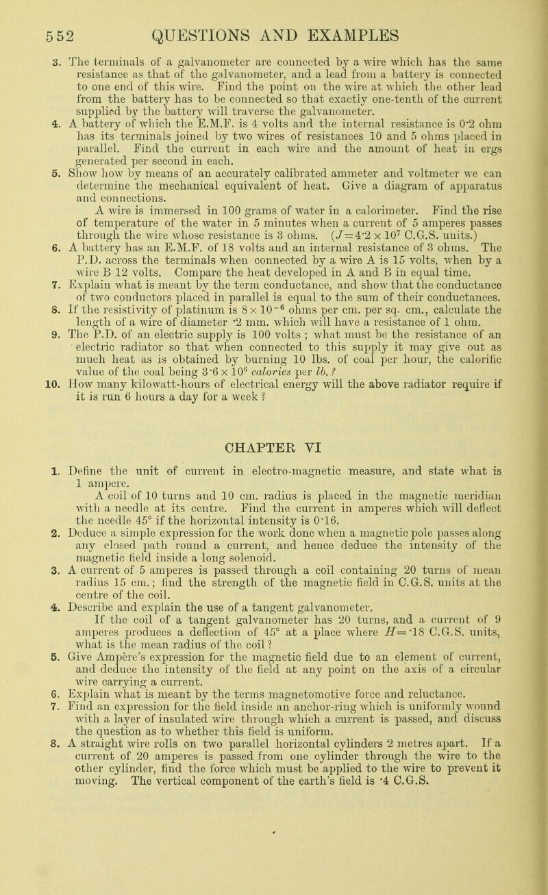 3. The terminals of a galvanometer are connected by a wire which has the same resistance as that of the galvanometer, and a lead from a battery is connected to one end of this wire. Find the point on the wire at which the other lead from the battery has to be connected so that exactly one-tenth of the current supplied by the battery will traverse the galvanometer. 4. A battery of which the E.M.F. is 4 volts and the internal resistance is 0*2 ohm has its terminals joined by two wires of resistances 10 and 5 ohms placed in parallel. Find the current in each wire and the amount of heat iu ergs generated per second in each. 5. Show liow by means of an accurately calibrated ammeter and voltmeter we can determine the mechanical equivalent of heat. Give a diagram of apparatus and connections. A wire is immersed in 100 grams of water in a calorimeter. Find the rise of temperature of the water in 5 minutes when a current of 5 amperes passes through the wire whose resistance is 3 ohms. (/=4*2 x 10^ C.G.S. units.) 6. A battery has an E.M.F. of 18 volts and an internal resistance of 3 ohms. The P.D. across the terminals when connected by a wire A is 15 volts, when by a wire B 12 volts. Compare the heat developed in A and B in equal time. 7. Explain what is meant by the term conductance, and show that the conductance of two conductors placed in parallel is equal to the sum of their conductances. 8. If the resistivity of platinum is 8 x 10~^ ohms per cm. per sq. cm., calculate the length of a wire of diameter -2 mm. which Avill have a resistance of 1 ohm. 9. The P.D. of an electric supply is 100 volts ; what must be the resistance of an electric radiator so that when connected to this supply it may give out as much heat as is obtained by burning 10 lbs. of coal j)er hour, the calorific value of the coal being 36 x 10 caloi'ies per lb. ? 10. How many kilowatt-hours of electrical energy will the above radiator require if it is run 6 hours a day for a week ? CHAPTER VI 1. Define the unit of current in electro-magnetic measure, and state what is 1 ampere. A coil of 10 turns and 10 cm. radius is placed in the magnetic meridian with a needle at its centre. Find the current in amperes which will deliect the needle 45° if the horizontal intensity is 0*16. 2. Deduce a simple expression for the work done when a magnetic pole passes along any closed path round a current, and hence deduce the intensity of the magnetic field inside a long solenoid. 3. A current of 5 amperes is passed through a coil containing 20 turns of mean radius 15 cm.; find the strength of the magnetic field in C.G.S. units at the centre of the coil. 4. Describe and explain the use of a tangent galvanometer. If the coil of a tangent galvanometer has 20 turns, and a current of 9 amperes produces a deflection of 45° at a jplace where ^='18 C.G.S. units, what is the mean radius of the coil ? 5. Give Ampere's expression for the magnetic field due to an element of current, and deduce the intensity of the field at any point on the axis of a circular wire carrying a current. 6. Explain what is meant by the terms magnetomotive force and reluctance. 7. Find an expression for the field inside an anchor-ring which is uniformly wound with a layer of insulated wire through which a current is passed, and discuss the question as to whether this field is uniform. 8. A straight wire rolls on two parallel horizontal cylinders 2 metres apart. If a current of 20 amperes is passed from one cylinder through the wire to the other cylinder, find the force which must be applied to the wire to prevent it moving. The vertical component of the earth's field is 4 C.G.S.