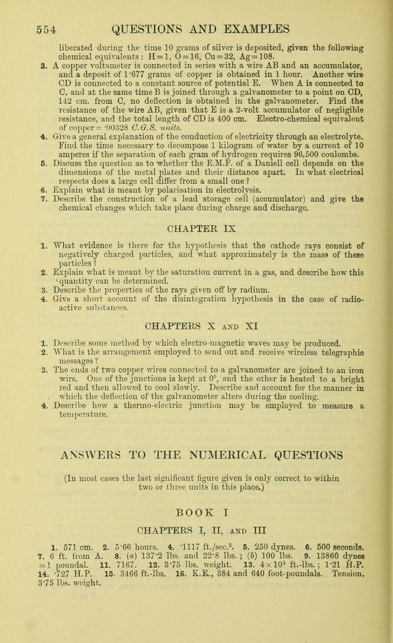 liberated during the time 10 grams of silver is deposited, given the following chemical equivalents: H = l, 0 = 16, Ou=:32, Ag=108. 3. A copper voltameter is connected in series with a wire AB and an accumulator, and a deposit of 1 '677 grams of copper is obtained in 1 hour. Another wire CD is connected to a constant source of potential E. When A is connected to C, and at the same time B is joined through a galvanometer to a point on CD, 142 cm. from C, no deflection is obtained in the galvanometer. Find the resistance of the wire AB, given that E is a 2-volt accumulator of negligible resistance, and the total length of CD is 400 cm. Electro-chemical equivalent of copper =-00328 G.G.S. units. 4. Give a general explanation of the conduction of electricity through an electrolyte. Find the time necessary to decompose 1 kilogram of water by a current of 10 amperes if the separation of each gram of hydrogen requires 96,500 coulombs. 5. Discuss the question as to whether the E.M.F. of a Daniell cell depends on the dimensions of the metal plates and their distance apart. In what electrical respects does a large cell differ from a small one ? 6. Explain what is meant by polarisation in electrolysis. 7. Describe the construction of a lead storage cell (accumulator) and give the chemical changes which take place during charge and discharge. CHAPTER IX 1. What evidence is there for the hypothesis that the cathode rays consist of negatively charged particles, and what approximately is the mass of these particles ? 2. Explain what is meant by the saturation current in a gas, and describe how this ' quantity can be determined. 3. Describe the properties of the rays given off by radium, 4. Give a short account of the disintegration hypothesis in the case of radio- active substances. CHAPTERS X AND XI 1. Describe some method by which electro-magnetic waves may be produced. 2. What is the arrangement employed to send out and receive wireless telegraphic messages ? 3. The ends of two copper wires connected to a galvanometer are joined to an iron wire. One of the junctions is kept at 0°, and the other is heated to a bright red and then allowed to cool slowly. Describe and account for the manner in which the deflection of the galvanometer alters during the cooling. 4. Describe how a thermo-electric junction may be employed to measure a temperature. ANSWERS TO THE NUMERICAL QUESTIONS (In most cases the last significant figure given is only correct to within two or three units in this place.) BOOK I CHAPTERS I, II, AND III 1. 571 cm. 2. 5-66 hours. 4. '1117 ft./sec.^. 5. 250 dynes. 6. 500 seconds. 7. 6 ft. from A. 8. (a) 137-2 lbs. and 22-8 lbs. ; (&) 100 lbs. 9. 13860 dynes = 1 poundal. 11. 7167. 12. 375 lbs. weight. 13. 4x10^ ft.-lbs. ; 1-21 H.P. 14. -727 H.P. 15. 3466 ft.-lbs. 16. K.E., 384 and 640 foot-poundals. Tension, 375 lbs. weight.