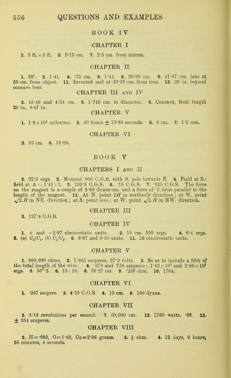 BOOK IV CHAPTER I 3. 3 ft. X 3 ft. 5. 5-13 era. 7. 2'5 cm. from mirror. CHAPTER II 1. 30°. 2. 1-41. 4. -75 cm. 5. 1-41. 8. 20-98 cm. 9. 41-67 cm. lens at 50 cm. from object. 11. Inverted and at 33-33 cm. from lens. 13. 20 in. beyond concave lens. CHAPTER III AND IV 2. 45'46 and 4*54 cm. 5. 1-745 cm. in diameter. 6. Concave, focal length 20 in., 6 67 in. CHAPTER V 1. 1*8 X 10^ miles/sec. 2. 40 hours + 13-86 seconds. 6. 6 cm. 7. 1-2 mm. CHAPTER VI 2. 83 cm. 6. 19-89. BOOK V CHAPTERS I AND II 2. 22-5 ergs. 3. Moment 800 C.G.S. with S. pole towards E. 4. Field at B: field at A : : 1-41 : 1. 5. 133'3 C.G.S. 6. '18 C.G.S. 7. -025 C.G.S. The force . on the magnet is a couple of 8'66 dynes-cm. and a force of -5 dyne parallel to the length of the magnet. 11. At N. point 2H in northerly direction ; at W. point ij2.H in NE. direction ; at S. point zero ; at W. point >J2.H in NW. direction. CHAPTER III 2. 127'4 C.G.S. CHAPTER IV 1. + and -2'97 electrostatic units. 2. 10 cm. 500 ergs. 4. 6'4 ergs, 5. (a) CJCj, (b) CJC2. 6. 6'67 and 9-33 units. 11. 16 electrostatic units. CHAPTER V 1. 999,990 ohms. 2. 1-865 amperes, 37-3 volts. 3. So as to include a fifth of the total length of the wire. 4. -378 and 756 amperes ; 1-43 x lO'^ and 2-86 x 10' ergs. 5. 56°-2. 6. 15:24. 8. 39-27 cm. 9. '238 ohm. 10. 1764. CHAPTER VI 1. -267 ampere. 3. 4*19 C.G.S. 4. 10 cm. 8. 160 dynes. CHAPTER VII 2. 3-18 revolutions per second. 7. 50,000 cm. 12. 1760 watts, -88. 13. + 354 amperes. CHAPTER VIII 2. H='093, 0=1-48, Cu = 2'96 grams. 3. i ohm. 4. 12 days, 9 hours, 50 minutes, 4 seconds.