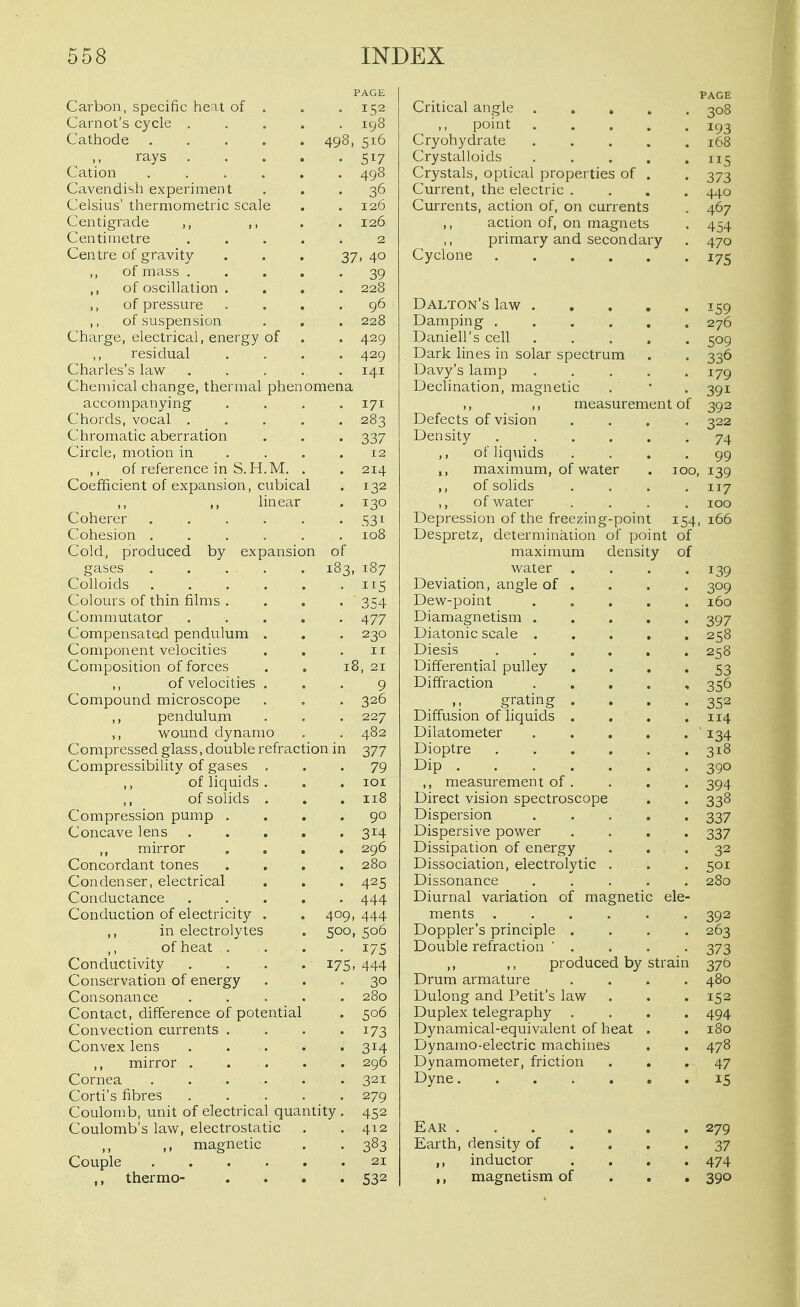 Carbon, specific heat of . PAGE . 152 Critical angle . . » . PAGE •308 Carnot's cycle .... . 198 ,, point .... Cathode 498, 516 Cryohydrate .... 168 ,, rays .... • Crystalloids .... lie; Cation ..... . 498 Crystals, optical properties of . 373 Cavendish experiment • 36 Current, the electric . Celsius' thermometric scale 126 Currents, action of, on currents Centigrade ,, ,, . 126 ,, action of, on magnets 454 Centimetre .... 2 primary and secondary 470 Centre of gravity 37, 40 Cyclone ,, of mass .... 39 ,, of oscillation . . 228 ,, of pressure . 96 Dalton's law .... -59 ,, of suspension . 228 Damping 276 Charge, electrical, energy of . 429 Daniell's cell .... ^OQ residual • 429 Dark lines in solar spectrum 336 Charles's law .... . 141 Davy's lamp .... I7Q ^ yy Chemical change, thermal phenomena Declination, magnetic •^QI accompanying . 171 ,, ,, measurement of 392 Chords, vocal .... . 283 Defects of vision 322 Chromatic aberration • 337 Density ..... 74 Circle, motion in . . . 12 ,, of liquids 99 ,, of reference in S.H.M. . . 214 maximum, of water 100 139 Coefficient of expansion, cubical . 132 ,, of solids 117 ,, ,, linear • 130 of water 100 Coherer ..... • 531 Depression of the freezing-point 154 166 Cohesion ..... . 108 Despretz, determination of point of Cold, produced by expansion of maximum density of gases ..... 183, 187 water . 139 Colloids . 115 Deviation, angle of . 309 Colours of thin films . ■ 354 Dew-point .... 160 Commutator .... • 477 Diamagnetism .... 397 Compensated pendulum . • 230 Diatonic scale .... 258 Component velocities II Diesis 258 Composition offerees 18, 21 Differential pulley 53 ,, of velocities . 9 Diffraction .... 356 Compound microscope . 326 grating . Diffusion of liquids . 352 ,, pendulum . 227 114 ,, wound dynamo . 482 Dilatometer .... 134 Compressed glass, double refraction in 377 Dioptre 318 Compressibility of gases . • 79 390 of liquids . . lOI ,, measurement of . 394 of solids . . 118 Direct vision spectroscope 338 Compression pump , . 90 Dispersion .... 337 Concave lens .... . 314 Dispersive power 337 mirror Concordant tones . 296 Dissipation of energy . . . 32 . 280 Dissociation, electrolytic . 501 Condenser, electrical . 425 Dissonance .... 280 Conductance .... . 444 Diurnal variation of magnetic ele- Conduction of electricity . 409, 444 ments 392 in electrolytes 500, 506 Doppler's principle . 263 of heat . • 175 Double refraction ' . 373 Conductivity .... 175. 444 ,, ,, produced by str ain 376 Conservation of energy • 30 Drum armature 480 Consonance .... . 280 Dulong and Petit's law 152 Contact, difference of potential . 506 Duplex telegraphy 494 Convection currents . • 173 Dynamical-equivalent of heat . 180 Convex lens .... • 314 Dynamo-electric machines 478 ,, mirror .... . 296 Dynamometer, friction 47 Cornea . 321 15 Corti's fibres .... • 279 Coulomb, unit of electrical quantity . 452 Coulomb's law, electrostatic . 412 279 ,, ,. magnetic Couple • 383 Earth, density of . . . 37 21 ,, inductor 474 thermo- . 532 ,, magnetism of 390