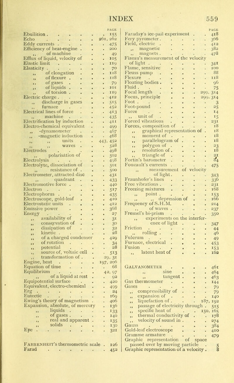 PAGE Ebullition i55 Echo ..... 261, 262 Eddy currents 475 Efficiency of heat-engine . . . 200 ,, of machine ... 49 Efflux of liquid, velocity of . . 105 Elastic hinit 119 Elasticity 70 ,, of elongation . . .118 ,, of flexure . . . .118 ,, of gases .... 79 ,, of liquids .... 101 ,, of torsion . . . .119 Electric charge . . . . .412 ,, discharge in gases . . 515 furnace .... 452 Electrical lines of force . . . 413 machine .... 435 Electrification by induction . . 411 Electro-chemical equivalent . . 499 ,, -dynamometer . . . 467 ,, -magnetic induction . . 468 units . . 443, 452 M waves . . . 528 Electrodes ..... 498 polarisation of . . 502 Electrolysis 498 Electrolyte, dissociation of . . 501 ,, resistance of . . . 500 Electrometer, attracted disc . . 431 ,, quadrant . . . 433 Electromotive force .... 440 Electron . . . . . '517 Electrophorus ..... 435 Electroscope, gold-leaf . . . 410 Electrostatic units .... 412 Emissive power .... 368 Energy 27 ,, availability of . , .31 ,, conservation of . . .30 ,, dissipation of . . .32 ,, kinetic ..... 28 ,, of a charged condenser . 429 ,, of rotation .... 34 ,, potential .... 28 ,, source of, voltaic cefl . . 513 ,, transformation of . . 29,31 Engine, heat .... 197, 206 Equation of time .... 68 Equilibrium . . . . 42, 97 ,, of a liquid at rest . . 92 Equipotential surface . . . 420 Equivalent, electro-chemical . . 499 Erg 24 Eutectic ...... 169 Ewing's theory of magnetism . . 406 Expansion, absolute, of mercury . 136 ,, liquids . . . .133 ,, of gases .... 140 ,, real and apparent . . 135 solids .... 130 Eye 321 Fahrenheit's thermometric scale . 126 Farad 452 PAGE Faraday's ice-pail experiment , . 418 Fery pyrometer..... 366 Field, electric . . . . . 412 ,, magnetic .... 382 ,, magnets ..... 478 Fizeau's measurement of the velocity of light 341 Flame, sensitive .... 100 Fleuss pump 88 Flexure ...... 11.8 Floating bodies 96 Fluid 75 Focal length .... 299,314 Focus, principle . . . 299, 314 Foot ....... 3 Foot-pound ..... 25 Force 14 ,, unit of 15 Forced vibrations . . . -231 Forces, composition of . . .18 graphical representation of . 18 ,, moment of . . . .18 ,, parallelogram of . . .18 polygon of .... 23 ,, resolution of. . . .18 ,, triangle of . . . . 21 Fortin's barometer . . . .8^4 Foucault's currents .... 475 ,, measurement of velocity of light. . . .343 Fraunhofer's lines .... 336 Free vibrations 231 Freezing mixtures .... 168 .. ^ point 153 ,, ,, depression of . . 166 Frequency of S.H.M. . „ . 214 ,, of waves . . . . 237 Fresnel's bi-prism .... 350 experiments on the interfer- ence of light . . . 347 Friction ...... 44 ,, rolling ..... 46 Fulcrum 49 Furnace, electrical .... 453 Fusion 153 ,, latent heat of , , . 162 Galvanometer .... 461 ,, sine . . . 464 ,, tangent . . . 463 Gas thermometer .... 144 Gases ...... 79 ,, compressibility of . . • 79 ,, expansion of , . . . 140 liquefaction of . . . 187, 192 ,, passage of electricity through . 515 ,, specific heat of . . 150, 165 ,, thermal conductivity of . . 178 ,, velocity of sound in . . . 274 Gauss 384 Gold-leaf electroscope . . . 410 Gramme armature .... 479 Graphic representation of space passed over by moving particle . 5 Graphic representation of a velocity . 8