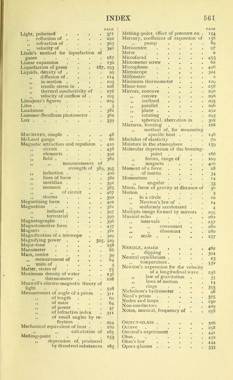 liquefaction of Light, polarised reflection of refraction of ,, velocity of Linde's method for gases Linear expansion Liquefaction of gases Liquids, density of ,, diffusion of ,, in motion ,, tensile stress in . ,, thermal conductivity of ,, velocity of outflow of . Lissajous's figures Litre ...... Loadstone .... Lummer-Brodhum photometer . Lux PAGE 292 340 187 130 187, 193 99 114 103 108 178 105 219 3 381 362 359 Machines, simple . McLeod gauge Magnetic attraction and repulsion ,, circuit ,, elements . field .... ,, ,, measurements of strength of 389 ,, induction . ,., lines of force ,, meridian . ,, moment ,, ,, of circuit ,, storms Magnetising force Magnetism ,, induced . ,, terrestrial Magnetographs Magnetomotive force Magnets .... Magnification of a telescope Magnifying power Major-tone Manometer Mass, centre ,, measurement of ,, units of . Matter, states of Maximum density of water ,, thermometer . Maxwell's electro-magnetic theory of light Measurement of angle of a prism ,, of length ,, of mass ,, of power of refractive index of small angles by re flection . Mechanical equivalent of heat ,, ,, calculation of Melting-point . . ,, depression of, produced by dissolved substances 325 86 410 458 392 382 395 400 382 391 385 467 392 401 381 397 390 396 457 381 329 329 258 86 39 64 3 75 138 128 528 311 60 64 47 311 294 180 185 153 165 Melting-point, effect of pressure on . Mercury, coefficient of expansion of pump Metacentre .... Metre Microfarad .... Micrometer screw . . , . Microphone .... Microscope .... Millimetre .... Minimum thermometer Minor-tone ..... Mirrors, concave ,, convex ... inclined ,, parallel ,, plane .... ,, rotating ,, spherical, aberration in Mixtures, freezing ,, method of, for measurins specific heat . Modulus of elasticity Moisture in the atmosphere Molecular depression of the freezing point ,, forces, range of ,, magnets ... Moment of a force ,, of inertia Momentum .... ,, angular . Moon, force of gravity at distance of Motion ,, in a circle ,, Newton's law of . ,, uniformly accelerated . Multiple image formed by mirrors Musical echo .... ,, intervals ,, ,, consonant ,, ,, dissonant ,, scale .... Needle, astatic , dipping . Neutral equilibrium . ,, temperature. Newton's expression for the velocit of a longitudinal wave ,, law of gravitation ,, laws of motion rings Nicholson's hydrometer . Nicol's prism . , . Nodes and loops Non-conductors Notes, musical, frequency of . Object-glass . Octave Oersted's experiment Ohm. Ohm's law Opera-glasses . PAGE 154 136
