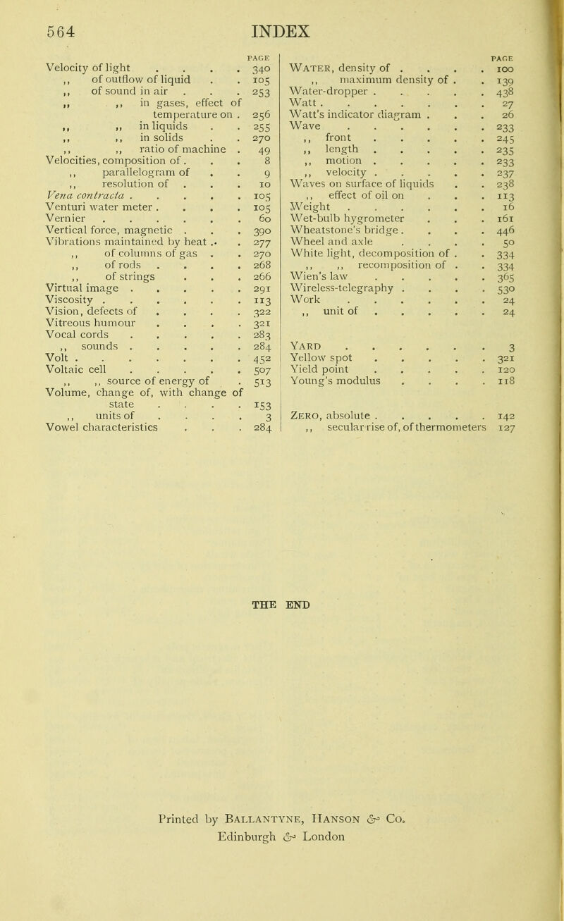 PAGE Velocity of light .... 340 ,, of outflow of liquid . . 105 ,, of sound in air . , . 253 ,, ,1 in gases, effect of temperature on . 256 ,, in liquids . . 255 ,, ,, in solids . . 270 ,, ratio of machine . 49 Velocities, composition of. . . 8 ,, parallelogram of . . g ,, resolution of . . .10 Vena contracta ..... 105 Venturi water meter .... 105 Vernier ...... 60 Vertical force, magnetic . . . 390 Vibrations maintained by heat .. . 277 ,, of columns of gas . . 270 ,, of rods .... 268 ,, of strings . . . 266 Virtual image ..... 291 Viscosity . , . . . .113 Vision, defects of ... . 322 Vitreous humour .... 321 Vocal cords ..... 283 ,, sounds ..... 284 Volt 452 Voltaic cell 507 ,, source of energy of . 513 Volume, change of, with change of state .... 153 ,, units of .... 3 Vowel characteristics . . . 284 PAGE Water, density of . . . . 100 maximum density of . .139 Water-dropper ..... 438 Watt ....... 27 Watt's indicator diagram ... 26 Wave 233 ,, front ..... 245 ,, length 235 ,, motion 233 ,, velocity 237 Waves on surface of liquids . . 238 effect of oil on . . . 113 Weight ...... 16 Wet-bulb hygrometer . . . 161 Wheatstone's bridge.... 446 Wheel and axle .... 50 White light, decomposition of . . 334 ,, ,, recomposition of . . 334 Wien's law 365 Wireless-telegraphy .... 530 Work 24 ,, unit of 24 Yard 3 Yellow spot . . . . .321 Yield point 120 Young's modulus . . . .118 Zero, absolute 142 ,, secular rise of, of thermometers 127 THE END Printed by Ballantyne, Hanson 6^ Co. Edinburgh ^ London