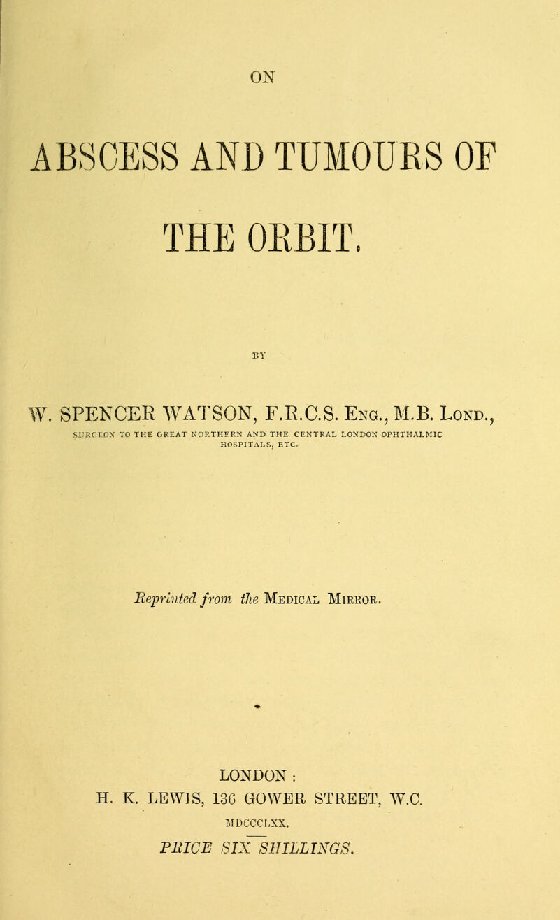 ON ABSCESS AND TUMOURS OF THEOEBIT. BY W. SPENCER WATSON, F.R.C.S. Eng., M.B. Lond., SIIKC.rOX TO THE GREAT NORTHERN AND THE CENTRAL LONDON OPHTHALMIC HOSPITALS, ETC. Repmiied from the Medical Mirkor. LONDON: H. K. LEWIS, 136 GOWER STREET, W.C. MDCCCI.XX. PRICE SIX~SHILLINGS,