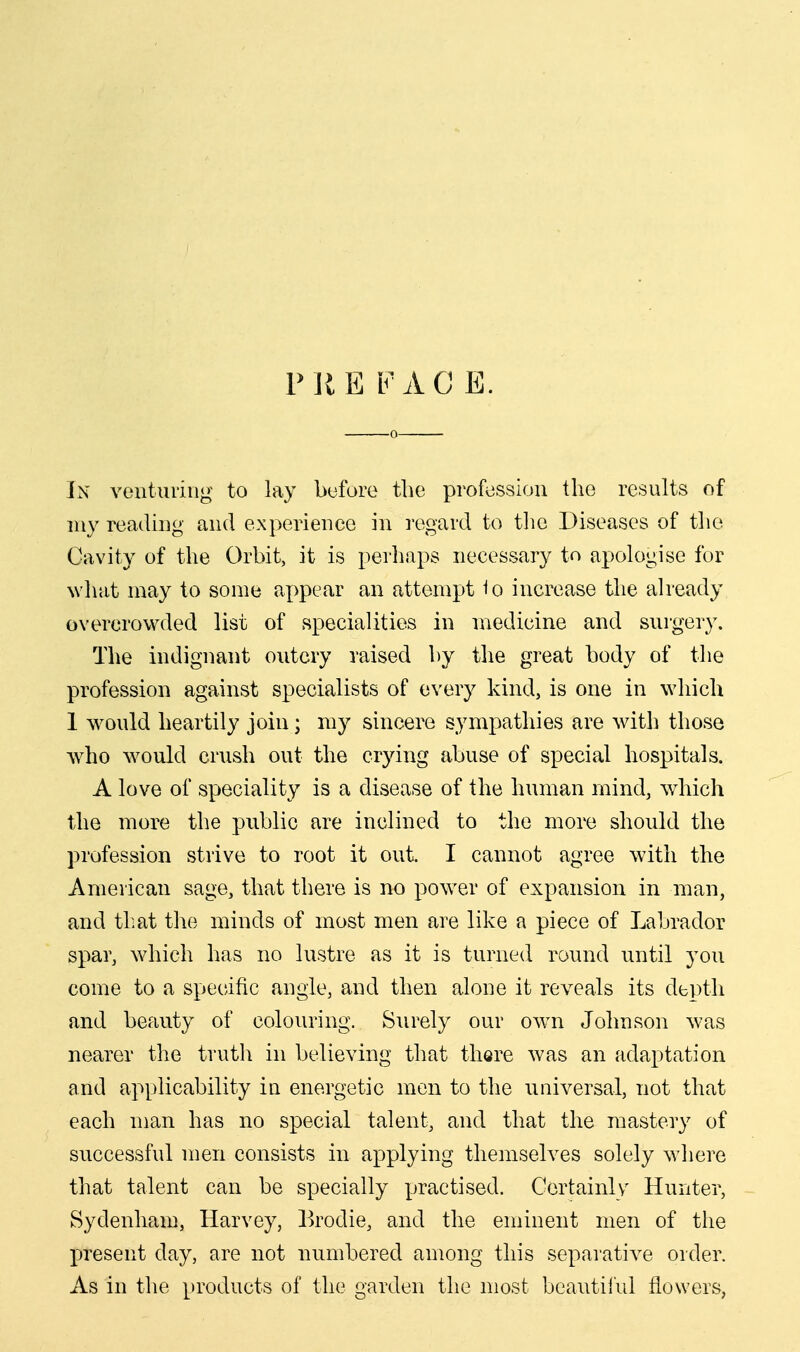 P iiE FAC E. In venturing to lay bufore the profession the results of my reading and experience in regard to the Diseases of the Cavity of the Orbit, it is perhaps necessary to apologise for wliat may to some appear an attempt 1o increase the already overcrowded list of specialities in medicine and surgery. The indignant outcry raised by the great body of the profession against specialists of every kind, is one in which 1 would heartily join; my sincere sympathies are with those who would crush out the crying abuse of special hospitals. A love of speciality is a disease of the human mind, which the more the public are inclined to the more should the profession strive to root it out. I cannot agree with the American sage, that there is no power of expansion in man, and tliat the minds of most men are like a piece of Labrador spar, which has no lustre as it is turned round until you come to a specific angle, and then alone it reveals its depth and beauty of colouring. Surely our own Johnson was nearer the truth in believing that there was an adaptation and applicability in energetic men to the universal, not that each man has no special talent, and that the mastery of successful men consists in applying themselves solely where that talent can be specially practised. Certainly Hunter, Sydenham, Harvey, Brodie, and the eminent men of the present day, are not numbered among this separative order. As in the products of the garden the most bcautil'iil flowers,