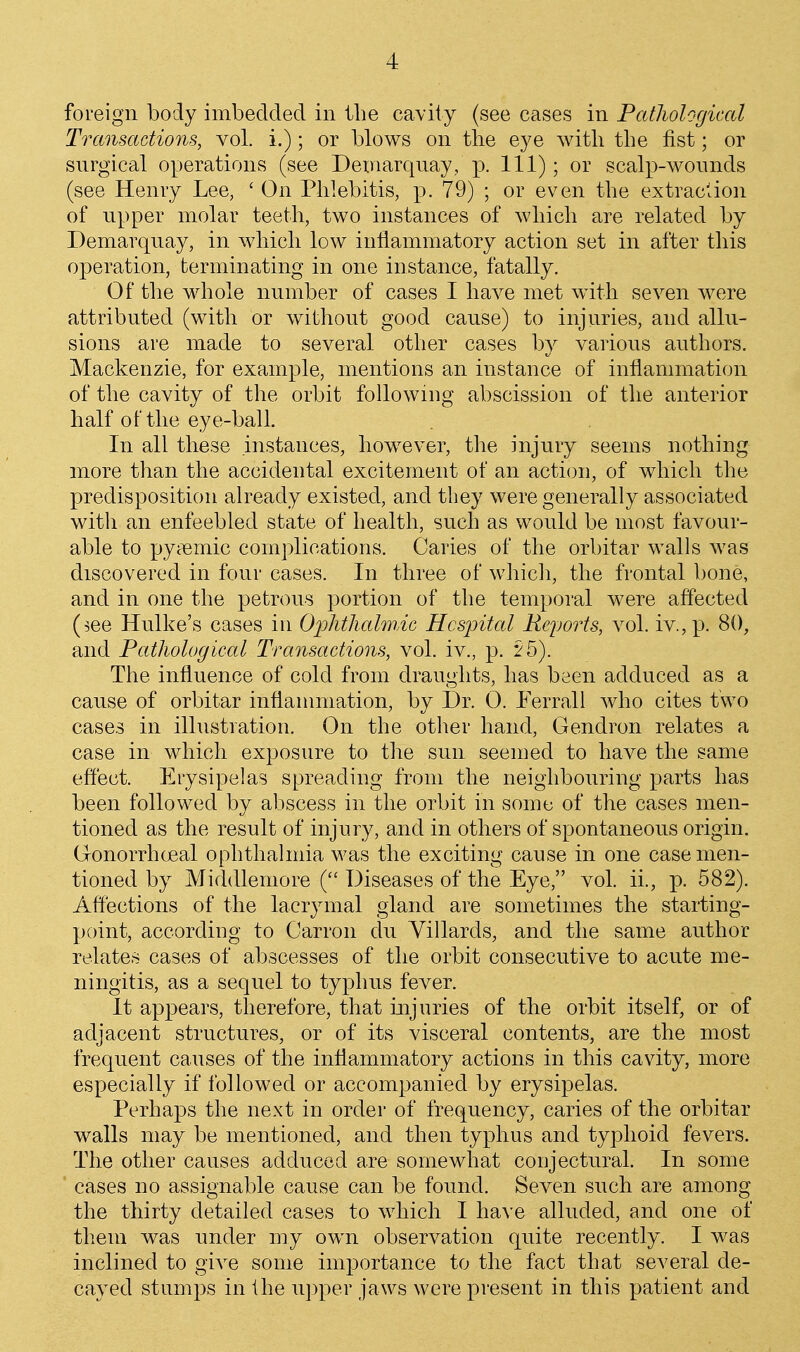 foreign body imbedded in the cavity (see cases in Pathological Transactions, vol. i.); or blows on the eye with the fist; or surgical operations (see Deinarquay, p. Ill); or scalp-wounds (see Henry Lee, ' On Phlebitis, p. 79) ; or even the extraction of upper molar teeth, two instances of which are related by Demarquay, in which low inflammatory action set in after this operation, terminating in one instance, fatally. Of tlie whole number of cases I have met wdth seven were attributed (with or without good cause) to injuries, and allu- sions are made to several other cases by various authors. Mackenzie, for example, mentions an instance of inflammation of the cavity of the orbit following abscission of the anterior half of the eye-ball. In all these instances, how^ever, the injury seems nothing more than the accidental excitement of an action, of which the predisposition already existed, and they were generally associated with an enfeebled state of health, such as would be most favour- able to pycTemic complications. Caries of the orbitar walls was discovered in four cases. In three of which, the frontal bone, and in one the petrous portion of the temporal were affected (^ee Hulke's cases in Oi^htliahnic Hcsjjital Reports, \ol. iv.,p. 80, and Pathological Transactions, vol. iv., p. 2 5). The influence of cold from draughts, has been adduced as a cause of orbitar inflammation, by Sr. 0. Ferrall who cites two cases in illustration. On the other hand, Gendron relates a case in which exposure to the sun seemed to have the same effect. Erysipelas spreading from the neighbouring parts has been followed by abscess in the orbit in some of the cases men- tioned as the result of injury, and in others of spontaneous origin. Gronorrhoeal ophthalmia was the exciting cause in one case men- tioned by Middleniore ( Diseases of the Eye, vol. ii., p. 582). Affections of the lacrymal gland are sometimes the starting- point, according to Carron du Villards, and the same author relates cases of abscesses of the orbit consecutive to acute me- ningitis, as a sequel to typhus fever. It appears, therefore, that injuries of the orbit itself, or of adjacent structures, or of its visceral contents, are the most frequent causes of the inflammatory actions in this cavity, more especially if followed or accompanied by erysipelas. Perhaps the next in order of frequency, caries of the orbitar walls may be mentioned, and then typhus and typhoid fevers. The other causes adduced are somewhat coujectural. In some cases no assignable cause can be found. Seven such are among the thirty detailed cases to which I have alluded, and one of them was under my owm observation quite recently. I was inclined to give some importance to the fact that several de- cayed stumps in the u])per jaws were present in this patient and