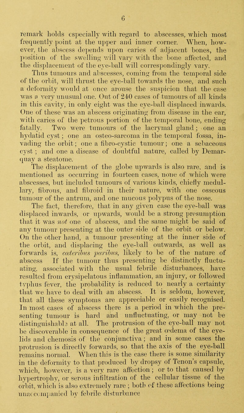 remark holds especially with regard to abscesses, which most frequently point at the upper and inner corner. When, how- ever, the abscess depends upon caries of adjacent bones, the position of the swelling v/ill vary with the bone affected, and the displacement of the eye-ball will correspondingly vary. Thus tumours and abscesses, coming from the temporal side of the orbit, will thrust the eye-ball towards the nose, and such a deformity would at once arouse the suspicion that the case w^as a very unusual one. Out of 240 cases of tumours of all kinds in this cavity, in only eight was the eye-ball displaced inwards. One of these was an abscess originating from disease in the ear, with caries of the petrous portion of the temporal bone, ending fatally. Two were tumours of the lacrymal gland; one an hydatid cyst; one an osteo-sarcoma in the temporal fossa, in- vading the orbit; one a fibro-cystic tumour; one a sebaceous cyst ; and one a disease of doubtful nature, called by Demar- quay a steatome. The displacement of the globe upwards is also rare, and is mentioned as occurring in fourteen cases, none of which were abscesses, but included tumours of various kinds, chiefly medul- lary, fibrous, and fibroid in their nature, with one osseous tumour of the antrum, and one mucous polypus of the nose. The fact, therefore, that in any given case the eye-ball was displaced inwards, or upwards, would be a strong presumption that it was not one of abscess, and the same might be said of any tumour presenting at the outer side of the orbit or below. On the other hand, a tumour presenting at the inner side of the orbit, and displacing the eye-ball outwards, as well as forwards is, mteribiLS j^^^^Tihcs, likely to be of the nature of abscess If the tumour thus presenting be distinctly fluctu- ating, associated with the usual febrile disturbances, have resulted from erysipelatous inflammation, an injury, or followed tvphus fever, the probability is reduced to nearly a certainty that we have to deal with an abscess. It is seldom, however, that all these symptoms are appreciable or easily recognised. In most cases of abscess there is a period in which the pre- senting tumour is hard and unfluctuating, or may not be distinguishabb at all. The protrusion of the eye-ball may not be discoverable in consequence of the great oedema of the eye- lids and chemosis of the conjunctiva; and in some cases the protrusion is directly forwards, so that the axis of the eye-ball remains normal. When this is the case there is some similarity in the deformity to that produced by dropsy of Tenon's capsule, which, however, is a very rare affection; or to that caused by hypertrophy, or serous inifiltration of the cellular tissue of the orbit, whicli is also extremely rare ; both of these affections being unacccmjjanied by febrile disturbance