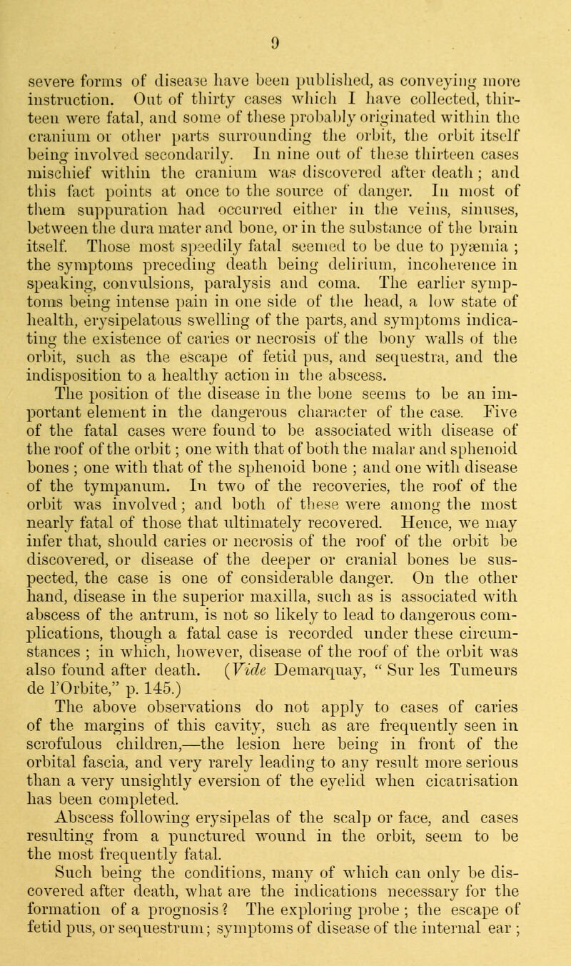 severe forms of disease have been publislied, as conveying more instruction. Out of thirty cases which I have collecte(l, thir- teen were fatal, and some of tliese probably originated within the cranium or other parts surrounding the orbit, the orbit itself being' involved secondarily. In nine out of these thirteen cases mischief within the cranium was discovered after death; and this fact points at once to the source of danger. In most of them suppuration had occurred either in the veins, sinuses, between the dura mater and bone, or in the substance of the brain itself Those most s])eedily fatal seemed to be due to pyaemia ; the symptoms preceding death being delirium, incoherence in speaking, canvulsions, paralysis and coma. The earlier symp- toms being intense pain in one side of the head, a low state of health, erysipelatous swelling of the parts, and symptoms indica- ting the existence of caries or necrosis of the bony walls ot the orbit, such as the escape of fetid pus, and sequestra, and the indisposition to a healthy action in the abscess. The position of the disease in the bone seems to be an im- portant element in the dangerous character of the case. Five of the fatal cases were found to be associated with disease of the roof of the orbit; one with that of both the malar and sphenoid bones ; one with that of the sphenoid bone ; and one with disease of the tympannm. In two of the recoveries, the roof of the orbit was involved; and both of these were among the most nearly fatal of those that rdtiniately recovered. Hence, we may infer that, should caries or necrosis of the roof of the orbit be discovered, or disease of the deeper or cranial bones be sus- pected, the case is one of considerable danger. On the other hand, disease in the superior maxilla, such as is associated with abscess of the antrum, is not so likely to lead to dangerous com- plications, though a fatal case is recorded under these circum- stances ; in which, however, disease of the roof of the orbit was also found after death. (Vide Demarquav,  Sur les Tumeurs de rOrbite, p. 145.) The above observations do not apply to cases of caries of the margins of this caidty, such as are frequently seen in scrofulous children,—the lesion here being in front of the orbital fascia, and very rarely leading to any result more serious than a very unsightly eversion of the eyelid when cicatrisation has been completed. Abscess following erysipelas of the scalp or face, and cases resulting from a punctured wound in the orbit, seem to be the most frequently fatal. Such being the conditions, many of which can only be dis- covered after death, what are the indications necessary for the formation of a prognosis ? The exploring probe ; the escape of fetid pus, or sequestrum; symptoms of disease of the internal ear ;