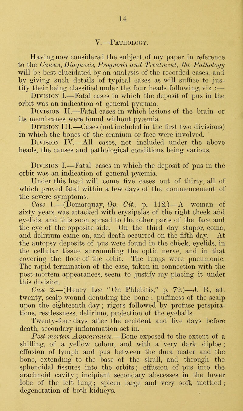 V.—Pathology. Having now considered the subject of my paper in reference to the Gaicsos, Diagnosis^ Prognosis and Treatment, the Pathology will b3 best elucidated by an analysis of the recorded cases, and by giving such details of typical cases as will suffice to jus- tify their being classified under the four lieads following, viz. :— Division I.—Fatal cases in which the deposit of pus in the orbit was an indication of general pyMoinia. Division II.—Fatal cases in which lesions of the brain or its membranes were found without pyaemia. Division III.—Cases (not included in the first two divisions) in which the bones of the cranium or face were involved. Division IV.—All cases, not included under the above heads, the causes and pathological conditions being various. Division I.—Fatal cases in which the deposit of pus in the orbit was an indication of general pysemia. Under this head will come five cases out of thirty, all of which proved fatal within a few days of the commencement of the severe symptoms. Case 1.—(Demarquay, Op. Cit., p. 112.)—A woman of sixty years was attacked with erysipelas of the right cheek and eyelids, and this soon spread to the other parts of the face and the eye of the opposite side. On the third day stupor, coma, and delirium came on, and death occurred on the fifth day. At the autopsy deposits of pus were found in the cheek, eyelids, in the cellular tissue surrounding the optic nerve, and in that cov^ering the floor of the orbit. The lungs were pneumonic. The rapid termination of the case, taken in connection with the post-mortem appearances, seem to justify my placing it under this division. Case 2.—(Henry Lee On Phlebitis, p. 79.)—J. B., jet. twenty, scalp wound denuding the bone ; puffiness of the scalp upon the eighteenth day; rigors followed by profuse perspira- tions, restlessness, delirium, projection of the eyeballs. Twenty-four days after the accident and five days before death, secondary inflamniation set in. Post-mortem Appearances.—Bone exposed to the extent of a shilling, of a yellow colour, and with a very dark diploe; effusion of lymph and pus between the dura mater and the bone, extending to the base of the skull, and through the sphenoidal fissures into the orbits; effusion of pus into the arachnoid cavity; incipient secondary abscesses in the lower lobe of the left lung; spleen large and very soft, mottled; degeneration of both kidneys.