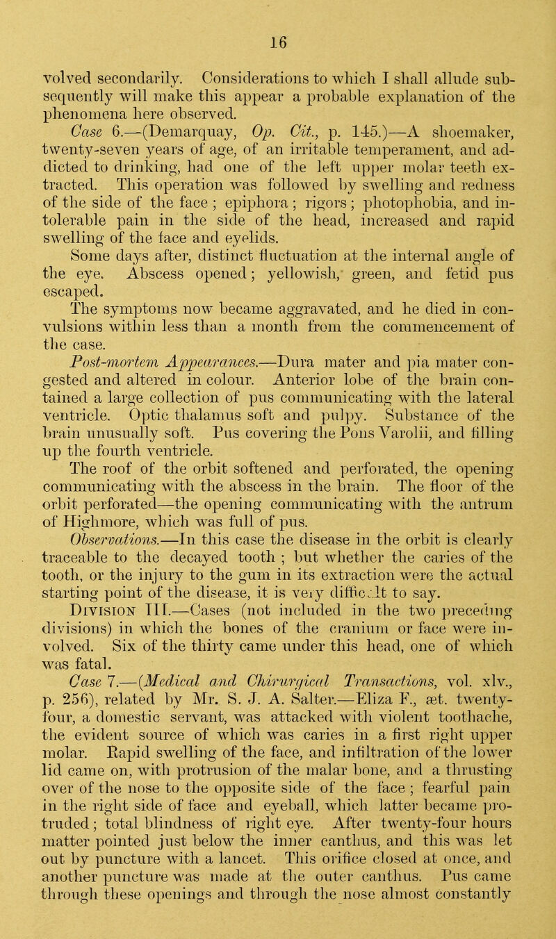 volved secondarily. Considerations to which I shall allude sub- sequently will make this appear a probable explanation of the phenomena here observed. Case 6.—(Demarquay, Op. Cit, p. 145.)—A shoemaker, twenty-seven years of age, of an irritable temperament, and ad- dicted to drinking, had one of the left upper molar teeth ex- tracted. This operation was followed by swelling and redness of the side of the face ; epiphora ; rigors; photophobia, and in- tolerable pain in the side of the head, increased and rapid swelling of the face and eyelids. Some days after, distinct fluctuation at the internal angle of the eye. Abscess opened; yellowish, green, and fetid pus escaped. The symptoms now became aggravated, and he died in con- vulsions within less than a month from the commencement of the case. Post-mortem Appearances.—Dura mater and pia mater con- gested and altered in colour. Anterior lobe of the brain con- tained a large collection of pus communicating with the lateral ventricle. Optic thalamus soft and pulpy. Substance of the brain unusually soft. Pus covering the Pons Varolii, and filling up the fourth ventricle. The roof of the orbit softened and perforated, the opening communicating with the abscess in the brain. The floor of tlie orbit perforated—the opening communicating with the antrum of Highmore, which was full of pus. Observations.—In this case the disease in the orbit is clearly traceable to the decayed tooth ; but whether the caries of the tooth, or the injury to the gum in its extraction were the actual starting point of the disease, it is very diffi.c.; lt to say. Division TIL—Cases (not included in the two preceding divisions) in which the bones of the cranium or face were in- volved. Six of the thirty came under this head, one of which was fataL Gase 7.—{Medical and Chirurgiccd Transactions, vol. xlv., p. 256), related by Mr. S. J. A. Salter.—Eliza F., set. twenty- four, a domestic servant, was attacked with violent toothache, the evident source of which was caries in a first right upper molar. Eapid swelling of the face, and infiltration of the lower lid came on, with protrusion of the malar bone, and a thrusting over of the nose to the opposite side of the face ; fearful pain in the right side of face and eyeball, which latter became pro- truded ; total blindness of right eye. After twenty-four honrs matter pointed just below the inner canthus, and this was let out by puncture with a lancet. This orifice closed at once, and another puncture was made at the outer canthus. Pus came through these openings and through the nose almost constantly